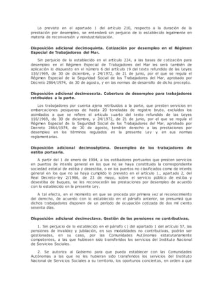 Lo previsto en el apartado 1 del artículo 210, respecto a la duración de la 
prestación por desempleo, se entenderá sin perjuicio de lo establecido legalmente en 
materia de reconversión y reindustrialización. 
Disposición adicional decimoquinta. Cotización por desempleo en el Régimen 
Especial de Trabajadores del Mar. 
Sin perjuicio de lo establecido en el artículo 224, a las bases de cotización para 
desempleo en el Régimen Especial de Trabajadores del Mar les será también de 
aplicación lo dispuesto en el número 6 del artículo 19 del texto refundido de las Leyes 
116/1969, de 30 de diciembre, y 24/1972, de 21 de junio, por el que se regula el 
Régimen Especial de la Seguridad Social de los Trabajadores del Mar, aprobado por 
Decreto 2864/1974, de 30 de agosto, y en las normas de desarrollo de dicho precepto. 
Disposición adicional decimosexta. Cobertura de desempleo para trabajadores 
retribuidos a la parte. 
Los trabajadores por cuenta ajena retribuidos a la parte, que presten servicios en 
embarcaciones pesqueras de hasta 20 toneladas de registro bruto, excluidos los 
asimilados a que se refiere el artículo cuarto del texto refundido de las Leyes 
116/1969, de 30 de diciembre, y 24/1972, de 21 de junio, por el que se regula el 
Régimen Especial de la Seguridad Social de los Trabajadores del Mar, aprobado por 
Decreto 2864/1974, de 30 de agosto, tendrán derecho a las prestaciones por 
desempleo en los términos regulados en la presente Ley y en sus normas 
reglamentarias. 
Disposición adicional decimoséptima. Desempleo de los trabajadores de 
estiba portuaria. 
A partir del 1 de enero de 1994, a los estibadores portuarios que presten servicios 
en puertos de interés general en los que no se haya constituido la correspondiente 
sociedad estatal de estiba y desestiba, o en los puertos no clasificados como de interés 
general en los que no se haya cumplido lo previsto en el artículo 1., apartado 2, del 
Real Decreto-ley 2/1986, de 23 de mayo, sobre el servicio público de estiba y 
desestiba de buques, se les reconocerán las prestaciones por desempleo de acuerdo 
con lo establecido en la presente Ley. 
A tal efecto, en el momento en que se proceda por primera vez al reconocimiento 
del derecho, de acuerdo con lo establecido en el párrafo anterior, se presumirá que 
dichos trabajadores disponen de un período de ocupación cotizada de dos mil ciento 
sesenta días. 
Disposición adicional decimoctava. Gestión de las pensiones no contributivas. 
1. Sin perjuicio de lo establecido en el párrafo c) del apartado 1 del artículo 57, las 
pensiones de invalidez y jubilación, en sus modalidades no contributivas, podrán ser 
gestionadas, en su caso, por las Comunidades Autónomas estatutariamente 
competentes, a las que hubiesen sido transferidos los servicios del Instituto Nacional 
de Servicios Sociales. 
2. Se autoriza al Gobierno para que pueda establecer con las Comunidades 
Autónomas a las que no les hubieran sido transferidos los servicios del Instituto 
Nacional de Servicios Sociales a su territorio, los oportunos conciertos, en orden a que 
 