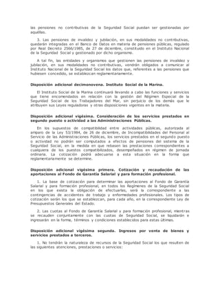 las pensiones no contributivas de la Seguridad Social puedan ser gestionadas por 
aquéllas. 
3. Las pensiones de invalidez y jubilación, en sus modalidades no contributivas, 
quedarán integradas en el Banco de Datos en materia de pensiones públicas, regulado 
por Real Decreto 2566/1985, de 27 de diciembre, constituido en el Instituto Nacional 
de la Seguridad Social y gestionado por dicho organismo. 
A tal fin, las entidades y organismos que gest ionen las pensiones de invalidez y 
jubilación, en sus modalidades no contributivas, vendrán obligados a comunicar al 
Instituto Nacional de la Seguridad Social los datos que, referentes a las pensiones que 
hubiesen concedido, se establezcan reglamentariamente. 
Disposición adicional decimonovena. Instituto Social de la Marina. 
El Instituto Social de la Marina continuará llevando a cabo las funciones y servicios 
que tiene encomendados en relación con la gestión del Régimen Especial de la 
Seguridad Social de los Trabajadores del Mar, sin perjuicio de los demás que le 
atribuyen sus Leyes reguladoras y otras disposiciones vigentes en la materia. 
Disposición adicional vigésima. Consideración de los servicios prestados en 
segundo puesto o actividad a las Administraciones Públicas. 
En los supuestos de compatibilidad entre actividades públicas, autorizada al 
amparo de la Ley 53/1984, de 26 de diciembre, de Incompatibilidades del Personal al 
Servicio de las Administraciones Públicas, los servicios prestados en el segundo puesto 
o actividad no podrán ser computados a efectos de pensiones del sistema de la 
Seguridad Social, en la medida en que rebasen las prestaciones correspondientes a 
cualquiera de los puestos compatibilizados, desempeñados en régimen de jornada 
ordinaria. La cotización podrá adecuarse a esta situación en la forma que 
reglamentariamente se determine. 
Disposición adicional vigésima primera. Cotización y recaudación de las 
aportaciones al Fondo de Garantía Salarial y para formación profesional. 
1. La base de cotización para determinar las aportaciones al Fondo de Garantía 
Salarial y para formación profesional, en todos los Regímenes de la Seguridad Social 
en los que exista la obligación de efectuarlas, será la correspondiente a las 
contingencias de accidentes de trabajo y enfermedades profesionales. Los tipos de 
cotización serán los que se establezcan, para cada año, en la correspondiente Ley de 
Presupuestos Generales del Estado. 
2. Las cuotas al Fondo de Garantía Salarial y para formación profesional, mientras 
se recauden conjuntamente con las cuotas de Seguridad Social, se liquidarán e 
ingresarán en la forma, términos y condiciones establecidos para estas últimas. 
Disposición adicional vigésima segunda. Ingresos por venta de bienes y 
servicios prestados a terceros. 
1. No tendrán la naturaleza de recursos de la Seguridad Social los que resulten de 
las siguientes atenciones, prestaciones o servicios: 
 