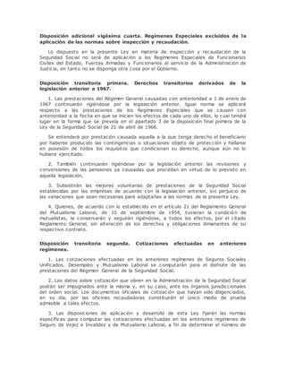 Disposición adicional vigésima cuarta. Regímenes Especiales excluidos de la 
aplicación de las normas sobre inspección y recaudación. 
Lo dispuesto en la presente Ley en materia de inspección y recaudación de la 
Seguridad Social no será de aplicación a los Regímenes Especiales de Funcionarios 
Civiles del Estado, Fuerzas Armadas y Funcionarios al servicio de la Administración de 
Justicia, en tanto no se disponga otra cosa por el Gobierno. 
Disposición transitoria primera. Derechos transitorios derivados de la 
legislación anterior a 1967. 
1. Las prestaciones del Régimen General causadas con anterioridad a 1 de enero de 
1967 continuarán rigiéndose por la legislación anterior. Igual norma se aplicará 
respecto a las prestaciones de los Regímenes Especiales que se causen con 
anterioridad a la fecha en que se inicien los efectos de cada uno de ellos, lo cual tendrá 
lugar en la forma que se preveía en el apartado 3 de la disposición final primera de la 
Ley de la Seguridad Social de 21 de abril de 1966. 
Se entenderá por prestación causada aquella a la que tenga derecho el beneficiario 
por haberse producido las contingencias o situaciones objeto de protección y hallarse 
en posesión de todos los requisitos que condicionan su derecho, aunque aún no lo 
hubiera ejercitado. 
2. También continuarán rigiéndose por la legislación anterior las revisiones y 
conversiones de las pensiones ya causadas que procedan en virtud de lo previsto en 
aquella legislación. 
3. Subsistirán las mejoras voluntarias de prestaciones de la Seguridad Social 
establecidas por las empresas de acuerdo con la legislación anterior, sin perjuicio de 
las variaciones que sean necesarias para adaptarlas a las normas de la presente Ley. 
4. Quienes, de acuerdo con lo establecido en el artículo 21 del Reglamento General 
del Mutualismo Laboral, de 10 de septiembre de 1954, tuvieran la condición de 
mutualistas, la conservarán y seguirán rigiéndose, a todos los efectos, por el citado 
Reglamento General, sin alteración de los derechos y obligaciones dimanantes de su 
respectivo contrato. 
Disposición transitoria segunda. Cotizaciones efectuadas en anteriores 
regímenes. 
1. Las cotizaciones efectuadas en los anteriores regímenes de Seguros Sociales 
Unificados, Desempleo y Mutualismo Laboral se computarán para el disfrute de las 
prestaciones del Régimen General de la Seguridad Social. 
2. Los datos sobre cotización que obren en la Administración de la Seguridad Social 
podrán ser impugnados ante la misma y, en su caso, ante los órganos jurisdiccionales 
del orden social. Los documentos oficiales de cotización que hayan sido diligenciados, 
en su día, por las oficinas recaudadoras constituirán el único medio de prueba 
admisible a tales efectos. 
3. Las disposiciones de aplicación y desarrollo de esta Ley fijarán las normas 
específicas para computar las cotizaciones efectuadas en los anteriores regímenes de 
Seguro de Vejez e Invalidez y de Mutualismo Laboral, a fin de determinar el número de 
 