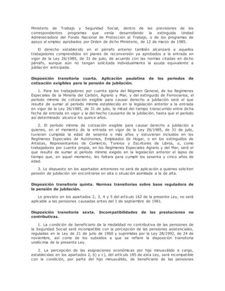 Ministerio de Trabajo y Seguridad Social, dentro de las previsiones de los 
correspondientes programas que venía desarrollando la extinguida Unidad 
Administradora del Fondo Nacional de Protección al Trabajo, o de los programas de 
apoyo al empleo aprobados por Orden de dicho Ministerio, de 12 de marzo de 1985. 
El derecho establecido en el párrafo anterior también alcanzará a aquellos 
trabajadores comprendidos en planes de reconversión ya aprobados a la entrada en 
vigor de la Ley 26/1985, de 31 de julio, de acuerdo con las normas citadas en dicho 
párrafo, aunque aún no tengan solicitada individualmente la ayuda equivalente a 
jubilación anticipada. 
Disposición transitoria cuarta. Aplicación paulatina de los periodos de 
cotización exigibles para la pensión de jubilación. 
1. Para los trabajadores por cuenta ajena del Régimen General, de los Regímenes 
Especiales de la Minería del Carbón, Agrario y Mar, y del extinguido de Ferroviarios, el 
período mínimo de cotización exigible para causar derecho a jubilación será el que 
resulte de sumar al período mínimo establecido en la legislación anterior a la entrada 
en vigor de la Ley 26/1985, de 31 de julio, la mitad del tiempo transcurrido entre dicha 
fecha de entrada en vigor y la del hecho causante de la jubilación, hasta que el período 
así determinado alcance los quince años. 
2. El período mínimo de cotización exigible para causar derecho a jubilación a 
quienes, en el momento de la entrada en vigor de la Ley 26/1985, de 31 de julio, 
tuvieran cumplida la edad de sesenta o más años y estuvieran incluidos en los 
Regímenes Especiales de Autónomos, Empleados de Hogar, o en los extinguidos de 
Artistas, Representantes de Comercio, Toreros y Escritores de Libros, o, como 
trabajadores por cuenta propia, en los Regímenes Especiales Agrario y del Mar, será el 
que resulte de sumar al período mínimo exigido en la legislación anterior el lapso de 
tiempo que, en aquel momento, les faltara para cumplir los sesenta y cinco años de 
edad. 
3. Lo dispuesto en los apartados anteriores no será de aplicación a quienes soliciten 
pensión de jubilación sin encontrarse en alta o situación asimilada a la de alta. 
Disposición transitoria quinta. Normas transitorias sobre base reguladora de 
la pensión de jubilación. 
Lo previsto en los apartados 2, 3, 4 y 5 del artículo 162 de la presente Ley, no será 
aplicable a las pensiones causadas antes del 1 de septiembre de 1981. 
Disposición transitoria sexta. Incompatibilidades de las prestaciones no 
contributivas. 
1. La condición de beneficiario de la modalidad no contributiva de las pensiones de 
la Seguridad Social será incompatible con la percepción de las pensiones asistenciales, 
reguladas en la Ley de 21 de julio de 1960 y suprimidas por la Ley 28/1992, de 24 de 
noviembre, así como de los subsidios a que se refiere la disposición transitoria 
undécima de la presente Ley. 
2. La percepción de las asignaciones económicas por hijo minusválido a cargo, 
establecidas en los apartados 2, b) y c), del artículo 185 de esta Ley, será incompatible 
con la condición, por parte del hijo minusválido, de beneficiario de las pensiones 
 