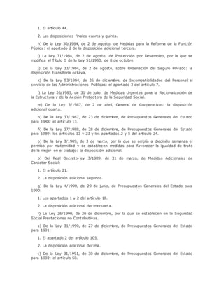 1. El artículo 44. 
2. Las disposiciones finales cuarta y quinta. 
h) De la Ley 30/1984, de 2 de agosto, de Medidas para la Reforma de la Función 
Pública: el apartado 2 de la disposición adicional tercera. 
i) La Ley 31/1984, de 2 de agosto, de Protección por Desempleo, por la que se 
modifica el Título II de la Ley 51/1980, de 8 de octubre. 
j) De la Ley 33/1984, de 2 de agosto, sobre Ordenación del Seguro Privado: la 
disposición transitoria octava. 
k) De la Ley 53/1984, de 26 de diciembre, de Incompatibilidades del Personal al 
servicio de las Administraciones Públicas: el apartado 3 del artículo 7. 
l) La Ley 26/1985, de 31 de julio, de Medidas Urgentes para la Racionalización de 
la Estructura y de la Acción Protec tora de la Seguridad Social. 
m) De la Ley 3/1987, de 2 de abril, General de Cooperativas: la disposición 
adicional cuarta. 
n) De la Ley 33/1987, de 23 de diciembre, de Presupuestos Generales del Estado 
para 1988: el artículo 13. 
ñ) De la Ley 37/1988, de 28 de diciembre, de Presupuestos Generales del Estado 
para 1989: los artículos 13 y 23 y los apartados 2 y 5 del artículo 24. 
o) De la Ley 3/1989, de 3 de marzo, por la que se amplía a dieciséis semanas el 
permiso por maternidad y se establecen medidas para favorecer la igualdad de trato 
de la mujer en el trabajo: la disposición adicional. 
p) Del Real Decreto-ley 3/1989, de 31 de marzo, de Medidas Adicionales de 
Carácter Social: 
1. El artículo 21. 
2. La disposición adicional segunda. 
q) De la Ley 4/1990, de 29 de junio, de Presupuestos Generales del Estado para 
1990: 
1. Los apartados 1 y 2 del artículo 18. 
2. La disposición adicional decimocuarta. 
r) La Ley 26/1990, de 20 de diciembre, por la que se establecen en la Seguridad 
Social Prestaciones no Contributivas. 
s) De la Ley 31/1990, de 27 de diciembre, de Presupuestos Generales del Estado 
para 1991: 
1. El apartado 2 del artículo 105. 
2. La disposición adicional décima. 
t) De la Ley 31/1991, de 30 de diciembre, de Presupuestos Generales del Estado 
para 1992: el artículo 50. 
 