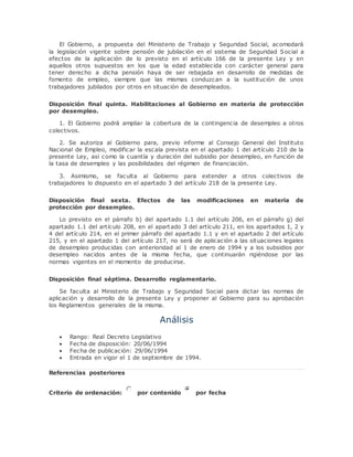 El Gobierno, a propuesta del Ministerio de Trabajo y Seguridad Social, acomodará 
la legislación vigente sobre pensión de jubilación en el sistema de Seguridad Social a 
efectos de la aplicación de lo previsto en el artículo 166 de la presente Ley y en 
aquellos otros supuestos en los que la edad establecida con carácter general para 
tener derecho a dicha pensión haya de ser rebajada en desarrollo de medidas de 
fomento de empleo, siempre que las mismas conduzcan a la sustitución de unos 
trabajadores jubilados por otros en situación de desempleados. 
Disposición final quinta. Habilitaciones al Gobierno en materia de protección 
por desempleo. 
1. El Gobierno podrá ampliar la cobertura de la contingencia de desempleo a otros 
colectivos. 
2. Se autoriza al Gobierno para, previo informe al Consejo General del Instituto 
Nacional de Empleo, modificar la escala prevista en el apartado 1 del artículo 210 de la 
presente Ley, así como la cuantía y duración del subsidio por desempleo, en función de 
la tasa de desempleo y las posibilidades del régimen de financiación. 
3. Asimismo, se faculta al Gobierno para extender a otros colectivos de 
trabajadores lo dispuesto en el apartado 3 del artículo 218 de la presente Ley. 
Disposición final sexta. Efectos de las modificaciones en materia de 
protección por desempleo. 
Lo previsto en el párrafo b) del apartado 1.1 del artículo 206, en el párrafo g) del 
apartado 1.1 del artículo 208, en el apartado 3 del artículo 211, en los apartados 1, 2 y 
4 del artículo 214, en el primer párrafo del apartado 1.1 y en el apartado 2 del artículo 
215, y en el apartado 1 del artículo 217, no será de aplicación a las situaciones legales 
de desempleo producidas con anterioridad al 1 de enero de 1994 y a los subsidios por 
desempleo nacidos antes de la misma fecha, que continuarán rigiéndose por las 
normas vigentes en el momento de producirse. 
Disposición final séptima. Desarrollo reglamentario. 
Se faculta al Ministerio de Trabajo y Seguridad Social para dictar las normas de 
aplicación y desarrollo de la presente Ley y proponer al Gobierno para su aprobación 
los Reglamentos generales de la misma. 
Análisis 
 Rango: Real Decreto Legislativo 
 Fecha de disposición: 20/06/1994 
 Fecha de publicación: 29/06/1994 
 Entrada en vigor el 1 de septiembre de 1994. 
Referencias posteriores 
Criterio de ordenación: por contenido por fecha 
 