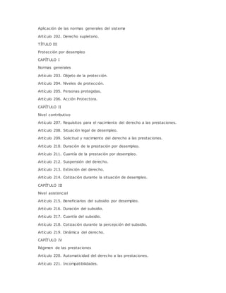 Aplicación de las normas generales del sistema 
Artículo 202. Derecho supletorio. 
TÍTULO III 
Protección por desempleo 
CAPÍTULO I 
Normas generales 
Artículo 203. Objeto de la protección. 
Artículo 204. Niveles de protección. 
Artículo 205. Personas protegidas. 
Artículo 206. Acción Protectora. 
CAPÍTULO II 
Nivel contributivo 
Artículo 207. Requisitos para el nacimiento del derecho a las prestaciones. 
Artículo 208. Situación legal de desempleo. 
Artículo 209. Solicitud y nacimiento del derecho a las prestaciones. 
Artículo 210. Duración de la prestación por desempleo. 
Artículo 211. Cuantía de la prestación por desempleo. 
Artículo 212. Suspensión del derecho. 
Artículo 213. Extinción del derecho. 
Artículo 214. Cotización durante la situación de desempleo. 
CAPÍTULO III 
Nivel asistencial 
Artículo 215. Beneficiarios del subsidio por desempleo. 
Artículo 216. Duración del subsidio. 
Artículo 217. Cuantía del subsidio. 
Artículo 218. Cotización durante la percepción del subsidio. 
Artículo 219. Dinámica del derecho. 
CAPÍTULO IV 
Régimen de las prestaciones 
Artículo 220. Automaticidad del derecho a las prestaciones. 
Artículo 221. Incompatibilidades. 
 