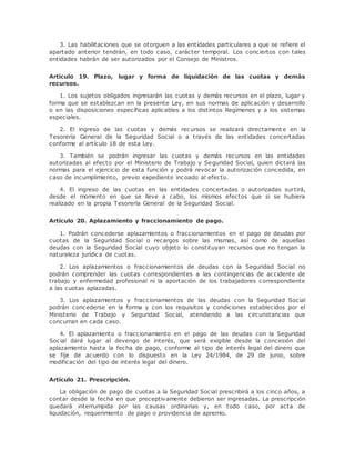 3. Las habilitaciones que se otorguen a las entidades particulares a que se refiere el 
apartado anterior tendrán, en todo caso, carácter temporal. Los conciertos con tales 
entidades habrán de ser autorizados por el Consejo de Ministros. 
Artículo 19. Plazo, lugar y forma de liquidación de las cuotas y demás 
recursos. 
1. Los sujetos obligados ingresarán las cuotas y demás recursos en el plazo, lugar y 
forma que se establezcan en la presente Ley, en sus normas de aplicación y desarrollo 
o en las disposiciones específicas aplicables a los distintos Regímenes y a los sistemas 
especiales. 
2. El ingreso de las cuotas y demás recursos se realizará directament e en la 
Tesorería General de la Seguridad Social o a través de las entidades concertadas 
conforme al artículo 18 de esta Ley. 
3. También se podrán ingresar las cuotas y demás recursos en las entidades 
autorizadas al efecto por el Ministerio de Trabajo y Seguridad Social, quien dictará las 
normas para el ejercicio de esta función y podrá revocar la autorización concedida, en 
caso de incumplimiento, previo expediente incoado al efecto. 
4. El ingreso de las cuotas en las entidades concertadas o autorizadas surtirá, 
desde el momento en que se lleve a cabo, los mismos efectos que si se hubiera 
realizado en la propia Tesorería General de la Seguridad Social. 
Artículo 20. Aplazamiento y fraccionamiento de pago. 
1. Podrán concederse aplazamientos o fraccionamientos en el pago de deudas por 
cuotas de la Seguridad Social o recargos sobre las mismas, así como de aquellas 
deudas con la Seguridad Social cuyo objeto lo constituyan recursos que no tengan la 
naturaleza jurídica de cuotas. 
2. Los aplazamientos o fraccionamientos de deudas con la Seguridad Social no 
podrán comprender las cuotas correspondientes a las contingencias de accidente de 
trabajo y enfermedad profesional ni la aportación de los trabajadores correspondiente 
a las cuotas aplazadas. 
3. Los aplazamientos y fraccionamientos de las deudas con la Seguridad Social 
podrán concederse en la forma y con los requisitos y condiciones establecidos por el 
Ministerio de Trabajo y Seguridad Social, atendiendo a las circunstancias que 
concurran en cada caso. 
4. El aplazamiento o fraccionamiento en el pago de las deudas con la Seguridad 
Social dará lugar al devengo de interés, que será exigible desde la concesión del 
aplazamiento hasta la fecha de pago, conforme al tipo de interés legal del dinero que 
se fije de acuerdo con lo dispuesto en la Ley 24/1984, de 29 de junio, sobre 
modificación del tipo de interés legal del dinero. 
Artículo 21. Prescripción. 
La obligación de pago de cuotas a la Seguridad Social prescribirá a los cinco años, a 
contar desde la fecha en que preceptivamente debieron ser ingresadas. La prescripción 
quedará interrumpida por las causas ordinarias y, en todo caso, por acta de 
liquidación, requerimiento de pago o providencia de apremio. 
 