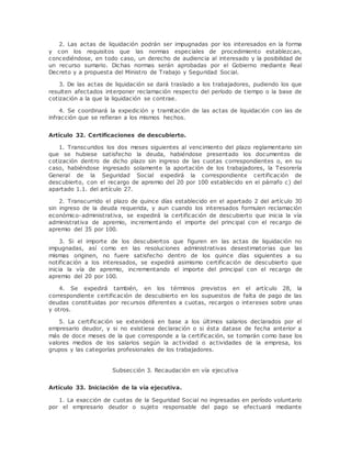 2. Las actas de liquidación podrán ser impugnadas por los interesados en la forma 
y con los requisitos que las normas especiales de procedimiento establezcan, 
concediéndose, en todo caso, un derecho de audiencia al interesado y la posibilidad de 
un recurso sumario. Dichas normas serán aprobadas por el Gobierno mediante Real 
Decreto y a propuesta del Ministro de Trabajo y Seguridad Social. 
3. De las actas de liquidación se dará traslado a los trabajadores, pudiendo los que 
resulten afectados interponer reclamación respecto del período de tiempo o la base de 
cotización a la que la liquidación se contrae. 
4. Se coordinará la expedición y tramitación de las actas de liquidación con las de 
infracción que se refieran a los mismos hechos. 
Artículo 32. Certificaciones de descubierto. 
1. Transcuridos los dos meses siguientes al vencimiento del plazo reglamentario sin 
que se hubiese satisfecho la deuda, habiéndose presentado los documentos de 
cotización dentro de dicho plazo sin ingreso de las cuotas correspondientes o, en su 
caso, habiéndose ingresado solamente la aportación de los trabajadores, la Tesorería 
General de la Seguridad Social expedirá la correspondiente certificación de 
descubierto, con el recargo de apremio del 20 por 100 establecido en el párrafo c) del 
apartado 1.1. del artículo 27. 
2. Transcurrido el plazo de quince días establecido en el apartado 2 del artículo 30 
sin ingreso de la deuda requerida, y aun cuando los interesados formulen reclamación 
económico-administrativa, se expedirá la certificación de descubierto que inicia la vía 
administrativa de apremio, incrementando el importe del principal con el recargo de 
apremio del 35 por 100. 
3. Si el importe de los descubiertos que figuren en las actas de liquidación no 
impugnadas, así como en las resoluciones administrativas desestimatorias que las 
mismas originen, no fuere satisfecho dentro de los quince días siguientes a su 
notificación a los interesados, se expedirá asimismo certificación de descubierto que 
inicia la vía de apremio, incrementando el importe del principal con el recargo de 
apremio del 20 por 100. 
4. Se expedirá también, en los términos previstos en el artículo 28, la 
correspondiente certificación de descubierto en los supuestos de falta de pago de las 
deudas constituidas por recursos diferentes a cuotas, recargos o intereses sobre unas 
y otros. 
5. La certificación se extenderá en base a los últimos salarios declarados por el 
empresario deudor, y si no existiese declaración o si ésta datase de fecha anterior a 
más de doce meses de la que corresponde a la certificación, se tomarán como base los 
valores medios de los salarios según la actividad o actividades de la empresa, los 
grupos y las categorías profesionales de los trabajadores. 
Subsección 3. Recaudación en vía ejecutiva 
Artículo 33. Iniciación de la vía ejecutiva. 
1. La exacción de cuotas de la Seguridad Social no ingresadas en período voluntario 
por el empresario deudor o sujeto responsable del pago se efectuará mediante 
 