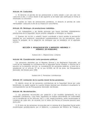 Artículo 44. Caducidad. 
1. El derecho al percibo de las prestaciones a tanto alzado y por una sola vez 
caducará al año, a contar desde el día siguiente al de haber sido notificada en forma al 
interesado su concesión. 
2. Cuando se trate de prestaciones periódicas, el derecho al percibo de cada 
mensualidad caducará al año de su respectivo vencimiento. 
Artículo 45. Reintegro de prestaciones indebidas. 
1. Los trabajadores y las demás personas que hayan percibido indebidamente 
prestaciones de la Seguridad Social vendrán obligados a reintegrar su importe. 
2. Quienes por acción u omisión, hayan contribuido a hacer posible la percepción 
indebida de una prestación responderán subsidiariamente con los perceptores, salvo 
buena fe probada, de la obligac ión de reintegrar que se establece en el apartado 
anterior. 
SECCIÓN 3. REVALORIZACIÓN E IMPORTES MÁXIMOS Y 
MÍNIMOS DE PENSIONES 
Subsección 1. Disposiciones comunes 
Artículo 46. Consideración como pensiones públicas. 
Las pensiones abonadas por el Régimen General y los Regímenes Especiales, así 
como las de modalidad no contributiva de la Seguridad Social, tendrán, a efectos de lo 
previsto en la presente sección, la consideración de pensiones públicas, a tenor de lo 
establecido en el artículo 37 de la Ley 4/1990, de 29 de junio, de Presupuestos 
Generales del Estado para 1990. 
Subsección 2. Pensiones contributivas 
Artículo 47. Limitación de la cuantía inicial de las pensiones. 
El importe inicial de las pensiones contributivas de la Seguridad Social por cada 
beneficiario no podrá superar la cuantía íntegra mensual que establezca anualmente la 
correspondiente Ley de Presupuestos Generales del Estado. 
Artículo 48. Revalorización. 
1. Las pensiones reconocidas por jubilación o por invalidez permanente, en su 
modalidad contributiva, cuya base reguladora se hubiera determinado de conformidad 
con lo establecido en los artículos 162.1 y 140, respectivamente, serán revalorizadas al 
comienzo de cada año, de acuerdo con el Indice de Precios al Consumo previsto para 
dicho año. 
2. El resto de las pensiones reconocidas por el sistema de la Seguridad Social serán 
revalorizadas periódicamente por el Gobierno, a propuesta del Ministro de Trabajo y 
 