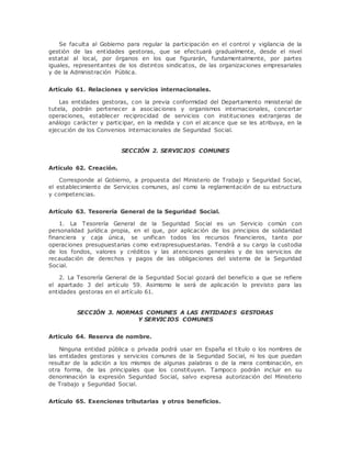 Se faculta al Gobierno para regular la participación en el control y vigilancia de la 
gestión de las entidades gestoras, que se efectuará gradualmente, desde el nivel 
estatal al local, por órganos en los que figurarán, fundamentalmente, por partes 
iguales, representantes de los distintos sindicatos, de las organizaciones empresariales 
y de la Administración Pública. 
Artículo 61. Relaciones y servicios internacionales. 
Las entidades gestoras, con la previa conformidad del Departamento ministerial de 
tutela, podrán pertenecer a asociaciones y organismos internacionales, concertar 
operaciones, establecer reciprocidad de servicios con instituciones extranjeras de 
análogo carácter y participar, en la medida y con el alcance que se les atribuya, en la 
ejecución de los Convenios internacionales de Seguridad Social. 
SECCIÓN 2. SERVICIOS COMUNES 
Artículo 62. Creación. 
Corresponde al Gobierno, a propuesta del Ministerio de Trabajo y Seguridad Social, 
el establecimiento de Servicios comunes, así como la reglamentación de su estructura 
y competencias. 
Artículo 63. Tesorería General de la Seguridad Social. 
1. La Tesorería General de la Seguridad Social es un Servicio común con 
personalidad jurídica propia, en el que, por aplicación de los principios de solidaridad 
financiera y caja única, se unifican todos los recursos financieros, tanto por 
operaciones presupuestarias como extrapresupuestarias. Tendrá a su cargo la custodia 
de los fondos, valores y créditos y las atenciones generales y de los servicios de 
recaudación de derechos y pagos de las obligaciones del sistema de la Seguridad 
Social. 
2. La Tesorería General de la Seguridad Social gozará del beneficio a que se refiere 
el apartado 3 del artículo 59. Asimismo le será de aplicación lo previsto para las 
entidades gestoras en el artículo 61. 
SECCIÓN 3. NORMAS COMUNES A LAS ENTIDADES GESTORAS 
Y SERVICIOS COMUNES 
Artículo 64. Reserva de nombre. 
Ninguna entidad pública o privada podrá usar en España el título o los nombres de 
las entidades gestoras y servicios comunes de la Seguridad Social, ni los que puedan 
resultar de la adición a los mismos de algunas palabras o de la mera combinación, en 
otra forma, de las principales que los constituyen. Tampoco podrán incluir en su 
denominación la expresión Seguridad Social, salvo expresa autorización del Ministerio 
de Trabajo y Seguridad Social. 
Artículo 65. Exenciones tributarias y otros beneficios. 
 