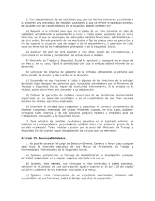 2. Con independencia de las sanciones que, por los hechos anteriores y conforme a 
la presente Ley procedan, las medidas cautelares a que se refiere el apartado anterior, 
de acuerdo con las características de la situación, podrán consistir en: 
a) Requerir a la entidad para que en el plazo de un mes presente un plan de 
viabilidad, rehabilitación o saneamiento a corto o medio plazo, aprobado por su Junta 
Directiva, en el que se propongan las adecuadas medidas financieras, administrativas o 
de otro orden, formule previsión de los resultados y fije los plazos para su ejecución, a 
fin de superar la situación que dio origen a dicho requerimiento, y garantice en todo 
caso los derechos de los trabajadores protegidos y de la Seguridad Social. 
La duración del plan no será superior a tres años, según las circunstancias, y 
concretará en su forma y periodicidad las actuaciones a realizar. 
El Ministerio de Trabajo y Seguridad Social lo aprobará o denegará en el plazo de 
un mes y, en su caso, fijará la periodicidad con que la entidad deberá informar de su 
desarrollo. 
b) Convocar los órganos de gobierno de la entidad, designando la persona que 
deba presidir la reunión y dar cuenta de la situación. 
c) Suspender en sus funciones a todos o algunos de los directivos de la ent idad, 
debiendo ésta designar las personas que, aceptadas previamente por el Ministerio de 
Trabajo y Seguridad Social, hayan de sustituirlos interinamente. Si la entidad no lo 
hiciera, podrá dicho Ministerio proceder a su designación. 
d) Ordenar la ejecución de medidas correctoras de las tendencias desfavorables 
registradas en su desarrollo económico y en el cumplimiento de sus fines sociales 
durante los últimos ejercicios analizados. 
e) Intervenir la entidad para comprobar y garantizar el correcto cumplimiento de 
órdenes concretas emanadas del citado Ministerio cuando, en otro caso, pudieran 
infringirse tales órdenes y de ello derivarse perjuicio mediato o inmediato para los 
trabajadores protegidos y la Seguridad Social. 
3. Para adoptar las medidas cautelares previstas en el apartado anterior, se 
instruirá el correspondiente procedimiento administrativo con audiencia previa de la 
entidad interesada. Tales medidas cesarán por acuerdo del Ministerio de Trabajo y 
Seguridad Social cuando hayan desaparecido las causas que las motivaron. 
Artículo 75. Incompatibilidades. 
1. No podrán ostentar el cargo de Director-Gerente, Gerente o llevar bajo cualquier 
otro título la dirección ejecutiva de una Mutua de Accidentes de Trabajo y 
Enfermedades Profesionales de la Seguridad Social: 
a) Quienes pertenezcan al Consejo de Administración o desempeñen cualquier 
actividad remunerada en cualquier empresa asociada a la mutua. 
b) Quienes, ellos mismos, sus cónyuges o hijos sometidos a patria potestad, 
ostenten la titularidad de una participación igual o superior al 25 por 100 del capital 
social en cualquiera de las empresas asociadas a la mutua. 
c) Quienes, como consecuencia de un expediente sancionador, hubiesen sido 
suspendidos de sus funciones, hasta el tiempo que dure la suspensión. 
 