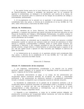 2. No podrán formar parte de la Junta Directiva de una mutua, ni ejercer el cargo 
de Director-Gerente, Gerente o asimilado, las personas que, en su condición de 
agentes o comisionistas, se dediquen a la tramitación, por cuenta de la mutua, de 
convenios de asociación para la cobertura de los riesgos de accidentes de trabajo y 
enfermedades profesionales. 
3. El incumplimiento de lo previsto en el apartado 1 del presente artículo será 
considerado falta muy grave, a efectos de lo establecido en la Ley 8/1988, de 7 de 
abril, sobre Infracciones y Sanciones de Orden Social. 
Artículo 76. Prohibiciones. 
1. Los miembros de la Junta Directiva, los Directores-Gerentes, Gerentes o 
asimilados, o cualquier otra persona que ejerza funciones de dirección ejecutiva en una 
Mutua de Accidentes de Trabajo y Enfermedades Profesionales, no podrán comprar ni 
vender para sí mismos, ni directamente ni por persona o entidad interpuesta, cualquier 
activo patrimonial de la entidad. 
A estos efectos, se entenderá que la operación se realiza por persona o entidad 
interpuesta cuando se ejecute por persona unida por vínculo de parentesco en línea 
directa o colateral, consanguinidad o afinidad, hasta el cuarto grado inclusive, por 
mandatario o fiduciario, o por cualquier sociedad en que las personas citadas en el 
párrafo anterior, tengan directa o indirectamente un porcentaje igual o superior al 25 
por 100 del capital social o ejerzan en ellas funciones que impliquen el ejercicio de 
poder de decisión. 
2. La inobservancia de lo previsto en el apartado anterior será considerada falta 
muy grave, a efectos de lo establecido en la Ley 8/1988, de 7 de abril, sobre 
Infracciones y Sanciones de Orden Social. 
Subsección 3. Empresas 
Artículo 77. Colaboración de las empresas 
1. Las empresas, individualmente consideradas y en relación con su propio 
personal, podrán colaborar en la gestión de la Seguridad Social exclusivamente en 
alguna o algunas de las formas siguientes: 
a) Asumiendo directamente el pago, a su cargo, de las prestaciones por 
incapacidad laboral transitoria derivada de accidente de trabajo y enfermedad 
profesional y las prestaciones de asistencia sanitaria y recuperación profesional, 
incluido el subsidio consiguiente que corresponda durante la indicada situación. 
b) Asumiendo la colaboración en la gestión de la asistencia sanitaria y de la 
incapacidad laboral transitoria derivadas de enfermedad común y accidente no laboral, 
con derecho a percibir por ello una participación en la fracción de la cuota 
correspondiente a tales situaciones y contingencias, que se determinará por el 
Ministerio de Trabajo y Seguridad Social. 
c) Pagando a sus trabajadores, a cargo de la entidad gestora obligada, las 
prestaciones económicas por incapacidad laboral transitoria, así como las demás que 
puedan determinarse reglamentariamente. 
 