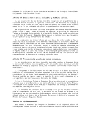 colaboración en la gestión de las Mutuas de Accidentes de Trabajo y Enfermedades 
Profesionales de la Seguridad Social. 
Artículo 83. Enajenación de bienes inmuebles y de títulos valores. 
1. La enajenación de los bienes inmuebles integrados en el patrimonio de la 
Seguridad Social requerirá la oportuna autorización del Ministerio de Trabajo y 
Seguridad Social cuando su valor, según tasación pericial, no exceda de las cuantías 
fijadas por la Ley del Patrimonio del Estado, o del Gobierno en los restantes casos. 
La enajenación de los bienes señalados en el párrafo anterior se realizará mediante 
subasta pública, salvo cuando el Consejo de Ministros, a propuesta del Ministro de 
Trabajo y Seguridad Social, autorice la enajenación directa. Esta podrá ser autorizada 
por el Ministro de Trabajo y Seguridad Social cuando se trate de bienes que no superen 
el valor fijado en la Ley del Patrimonio del Estado. 
2. La enajenación de títulos valores, ya sean éstos de renta variable o fija, se 
efectuará previa autorización en los términos establecidos en el número anterior del 
presente artículo. Por excepción, los títulos de cotización oficial en Bolsa se enajenarán 
necesariamente en esta institución, según la legislación vigente reguladora del 
mercado de valores, sin que se requiera autorización previa para su venta cuando ésta 
venga exigida para atender al pago de prestaciones reglamentariamente reconocidas y 
el importe bruto de la venta no exceda el montante fijado por la correspondiente Ley 
de Presupuestos Generales del Estado. De las enajenaciones de tales títulos se dará 
cuenta inmediata al Ministerio de Trabajo y Seguridad Social. 
Artículo 84. Arrendamiento y cesión de bienes inmuebles. 
1. Los arrendamientos de bienes inmuebles que deba efectuar la Seguridad Social 
se concertarán mediante concurso público, salvo en aquellos casos en que, a juicio del 
Ministerio de Trabajo y Seguridad Social, sea necesario o conveniente concert arlos de 
modo directo. 
2. Corresponde al Director general del Instituto Nacional de la Salud autorizar los 
contratos de arrendamiento de bienes inmuebles que dicho Instituto precise para el 
cumplimiento de sus fines. Será necesaria la autorización del Ministro de Sanidad y 
Consumo cuando su importe supere la cuantía de renta anual establecida en la 
correspondiente Ley de Presupuestos Generales del Estado. 
3. Por el Ministerio de Trabajo y Seguridad Social se determinará el procedimiento 
aplicable para el arrendamiento de los bienes afectos al cumplimiento de los fines de 
colaboración en la gestión de las Mutuas de Accidentes de Trabajo y Enfermedades 
Profesionales de la Seguridad Social. 
4. Los inmuebles del patrimonio de la Seguridad Social que no resulten necesarios 
para el cumplimiento de sus fines, y respecto de los cuales se acredite la no 
conveniencia de su enajenación o arrendamiento, podrán ser cedidos para fines de 
utilidad pública o de interés de la Seguridad Social, por el Gobierno, a propuesta del 
Ministro de Trabajo y Seguridad Social. 
Artículo 85. Inembargabilidad. 
Los bienes y derechos que integran el patrimonio de la Seguridad Social son 
inembargables. Ningún Tribunal ni autoridad administrativa podrá dictar providencia de 
 