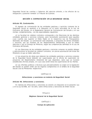 Seguridad Social las cuentas y balances del ejercicio anterior, a los efectos de su 
integración y posterior remisión al Tribunal de Cuentas. 
SECCIÓN 4. CONTRATACIÓN EN LA SEGURIDAD SOCIAL 
Artículo 95. Contratación. 
El régimen de contratación de las entidades gestoras y servicios comunes de la 
Seguridad Social se ajustará a lo dispuesto en el texto articulado de la Ley de 
Contratos del Estado, en el Reglamento General de Contratación del Estado y en sus 
normas complementarias, con las especialidades siguientes: 
a) La facultad de celebrar contratos corresponde a los Directores de las distintas 
entidades gestoras y servicios comunes, pero necesitarán autorización para aquellos 
cuya cuantía sea superior al límite fijado en la respectiva Ley de Presupuestos 
Generales del Estado. La autorización será adoptada, a propuesta de dichas entidades 
y servicios, por los titulares de los Departamentos ministeriales a que se hallen 
adscritos o por el Consejo de Ministros, según las competencias definidas en la Ley de 
Contratos del Estado. 
b) Los Directores de las entidades gestoras y servicios comunes no podrán delegar 
o desconcentrar la facultad de celebrar contratos, sin previa autorización del titular del 
Ministerio al que se hallen adscritos. 
c) Los proyectos de obras que elaboren las entidades gestoras y servicios comunes 
de la Seguridad Social deberán ser supervisados por la oficina de supervisión de 
proyectos del Departamento ministerial del que dependan, salvo que ya tuvieran 
establecidas oficinas propias, en cuyo caso serán éstas las supervisoras de los mismos. 
d) Los informes jurídicos o técnicos que preceptivamente se exijan en la legislación 
del Estado se podrán emitir por los órganos competentes en el ámbito de la Seguridad 
Social o de los Ministerios respectivos. 
CAPÍTULO IX 
Infracciones y sanciones en materia de Seguridad Social 
Artículo 96. Infracciones y sanciones. 
En materia de infracciones y sanciones se estará a lo dispuesto en la presente Ley 
y en la Ley 8/1988, de 7 de abril, sobre Infracciones y Sanciones de Orden Social. 
TÍTULO II 
Régimen General de la Seguridad Social 
CAPÍTULO I 
Campo de aplicación 
 