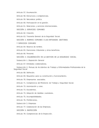 Artículo 57. Enumeración. 
Artículo 58. Estructura y competencias. 
Artículo 59. Naturaleza jurídica. 
Artículo 60. Participación en la gestión. 
Artículo 61. Relaciones y servicios internacionales. 
SECCIÓN 2. SERVICIOS COMUNES 
Artículo 62. Creación. 
Artículo 63. Tesorería General de la Seguridad Social. 
SECCIÓN 3. NORMAS COMUNES A LAS ENTIDADES GESTORAS 
Y SERVICIOS COMUNES 
Artículo 64. Reserva de nombre. 
Artículo 65. Exenciones tributarias y otros beneficios. 
Artículo 66. Personal. 
SECCIÓN 4. COLABORACIÓN EN LA GESTION DE LA SEGURIDAD SOCIAL 
Subsección 1. Disposición General 
Artículo 67. Entidades colaboradoras. 
Subsección 2. Mutuas de Accidentes de Trabajo y Enfermedades Profesionales de la 
Seguridad Social 
Artículo 68. Definición. 
Artículo 69. Requisitos para su constitución y funcionamiento. 
Artículo 70. Empresarios asociados. 
Artículo 71. Competencia del Ministerio de Trabajo y Seguridad Social. 
Artículo 72. Autorización y cese. 
Artículo 73. Excedentes. 
Artículo 74. Adopción de medidas cautelares. 
Artículo 75. Incompatibilidades. 
Artículo 76. Prohibiciones. 
Subsección 3. Empresas 
Artículo 77. Colaboración de las Empresas. 
SECCIÓN 5. INSPECCIÓN 
Artículo 78. Competencias de la Inspección. 
 