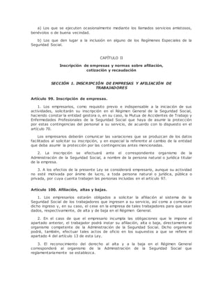 a) Los que se ejecuten ocasionalmente mediante los llamados servicios amistosos, 
benévolos o de buena vecindad. 
b) Los que den lugar a la inclusión en alguno de los Regímenes Especiales de la 
Seguridad Social. 
CAPÍTULO II 
Inscripción de empresas y normas sobre afiliación, 
cotización y recaudación 
SECCIÓN 1. INSCRIPCIÓN DE EMPRESAS Y AFILIACIÓN DE 
TRABAJADORES 
Artículo 99. Inscripción de empresas. 
1. Los empresarios, como requisito previo e indispensable a la iniciación de sus 
actividades, solicitarán su inscripción en el Régimen General de la Seguridad Social, 
haciendo constar la entidad gestora o, en su caso, la Mutua de Accidentes de Trabajo y 
Enfermedades Profesionales de la Seguridad Social que haya de asumir la protección 
por estas contingencias del personal a su servicio, de acuerdo con lo dispuesto en el 
artículo 70. 
Los empresarios deberán comunicar las variaciones que se produzcan de los datos 
facilitados al solicitar su inscripción, y en especial la referente al cambio de la entidad 
que deba asumir la protección por las contingencias antes mencionadas. 
2. La inscripción se efectuará ante el correspondiente organismo de la 
Administración de la Seguridad Social, a nombre de la persona natural o jurídica titular 
de la empresa. 
3. A los efectos de la presente Ley se considerará empresario, aunque su actividad 
no esté motivada por ánimo de lucro, a toda persona natural o jurídica, pública o 
privada, por cuya cuenta trabajen las personas incluidas en el artículo 97. 
Artículo 100. Afiliación, altas y bajas. 
1. Los empresarios estarán obligados a solicitar la afiliación al sistema de la 
Seguridad Social de los trabajadores que ingresen a su servicio, así como a comunicar 
dicho ingreso y, en su caso, el cese en la empresa de tales trabajadores para que sean 
dados, respectivamente, de alta y de baja en el Régimen General. 
2. En el caso de que el empresario incumpla las obligaciones que le impone el 
apartado anterior, el trabajador podrá instar su afiliación, alta o baja, directamente al 
organismo competente de la Administración de la Seguridad Social. Dicho organismo 
podrá, también, efectuar tales actos de oficio en los supuestos a que se refiere el 
apartado 4 del artículo 13 de esta Ley. 
3. El reconocimiento del derecho al alta y a la baja en el Régimen General 
corresponderá al organismo de la Administración de la Seguridad Social que 
reglamentariamente se establezca. 
 