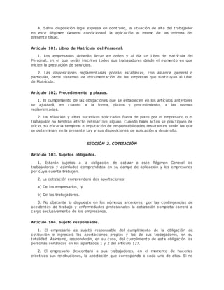 4. Salvo disposición legal expresa en contrario, la situación de alta del trabajador 
en este Régimen General condicionará la aplicación al mismo de las normas del 
presente título. 
Artículo 101. Libro de Matrícula del Personal. 
1. Los empresarios deberán llevar en orden y al día un Libro de Matrícula del 
Personal, en el que serán inscritos todos sus trabajadores desde el momento en que 
inicien la prestación de servicios. 
2. Las disposiciones reglamentarias podrán establecer, con alcance general o 
particular, otros sistemas de documentación de las empresas que sustituyan al Libro 
de Matrícula. 
Artículo 102. Procedimiento y plazos. 
1. El cumplimiento de las obligaciones que se establecen en los artículos anteriores 
se ajustará, en cuanto a la forma, plazos y procedimiento, a las normas 
reglamentarias. 
2. La afiliación y altas sucesivas solicitadas fuera de plazo por el empresario o el 
trabajador no tendrán efecto retroactivo alguno. Cuando tales actos se practiquen de 
oficio, su eficacia temporal e imputación de responsabilidades resultantes serán las que 
se determinan en la presente Ley y sus disposiciones de aplicación y desarrollo. 
SECCIÓN 2. COTIZACIÓN 
Artículo 103. Sujetos obligados. 
1. Estarán sujetos a la obligación de cotizar a este Régimen General los 
trabajadores y asimilados comprendidos en su campo de aplicación y los empresarios 
por cuya cuenta trabajen. 
2. La cotización comprenderá dos aportaciones: 
a) De los empresarios, y 
b) De los trabajadores. 
3. No obstante lo dispuesto en los números anteriores, por las contingencias de 
accidentes de trabajo y enfermedades profesionales la cotización completa correrá a 
cargo exclusivamente de los empresarios. 
Artículo 104. Sujeto responsable. 
1. El empresario es sujeto responsable del cumplimiento de la obligación de 
cotización e ingresará las aportaciones propias y las de sus trabajadores, en su 
totalidad. Asimismo, responderán, en su caso, del cumplimiento de esta obligación las 
personas señaladas en los apartados 1 y 2 del artículo 127. 
2. El empresario descontará a sus trabajadores, en el momento de hacerles 
efectivas sus retribuciones, la aportación que corresponda a cada uno de ellos. Si no 
 