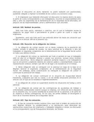efectuase el descuento en dicho momento no podrá realizarlo con posterioridad, 
quedando obligado a ingresar la totalidad de las cuotas a su exclusivo cargo. 
3. El empresario que habiendo efectuado tal descuento no ingrese dentro de plazo 
la parte de cuota correspondiente a sus trabajadores, incurrirá en responsabilidad ante 
ellos y ante los organismos de la Administración de la Seguridad Social afectados, sin 
perjuicio de las responsabilidades penal y administrativa que procedan. 
Artículo 105. Nulidad de pactos. 
Será nulo todo pacto, individual o colectivo, por el cual el trabajador asuma la 
obligación de pagar total o parcialmente la prima o parte de cuota a cargo del 
empresario. 
Igualmente, será nulo todo pacto que pretenda alterar las bases de cotización que 
se fijan en el artículo 109 de la presente Ley. 
Artículo 106. Duración de la obligación de cotizar. 
1. La obligación de cotizar nacerá con el mismo comienzo de la prestación del 
trabajo, incluido el período de prueba. La mera solicitud de la afiliación o alta del 
trabajador al organismo competente de la Administración de la Seguridad Social surtirá 
en todo caso idéntico efecto. 
2. La obligación de cotizar se mantendrá por todo el período en que el trabajador 
esté en alta en el Régimen General o preste sus servicios, aunque éstos revistan 
carácter discontinuo. Dicha obligación subsistirá asimismo respecto a los trabajadores 
que se encuentren cumpliendo deberes de carácter público o desempeñando cargos de 
representación sindical, siempre que ello no dé lugar a la excedencia en el trabajo. 
3. Dicha obligación sólo se extinguirá con la solicitud en regla de la baja en el 
Régimen General al organismo competente de la Administración de la Seguridad 
Social. Sin embargo, dicha comunicación no extinguirá la obligación de cotizar si 
continuase la prestación de trabajo. 
4. La obligación de cotizar continuará en la situación de incapacidad laboral 
transitoria, cualquiera que sea su causa, y en las demás situaciones previstas en el 
artículo 125 en que así se establezca reglamentariamente. 
5. La obligación de cotizar se suspenderá durante las situaciones de huelga y cierre 
patronal. 
6. La obligación de cotizar por las contingencias de accidentes de trabajo y 
enfermedades profesionales existirá aunque la empresa, con infracción de lo dispuesto 
en la presente Ley, no tuviera establecida la protección de su personal, o de parte de 
él, respecto a dichas contingencias. En tal caso, las primas debidas se devengarán a 
favor de la Tesorería General de la Seguridad Social. 
Artículo 107. Tipo de cotización. 
1. El tipo de cotización tendrá carácter único para todo el ámbito de protección de 
este Régimen General. Su establecimiento y su distribución, para determinar las 
aportaciones respectivas del empresario y trabajador obligados a cotizar, se efectuarán 
en la correspondiente Ley de Presupuestos Generales del Estado. 
 
