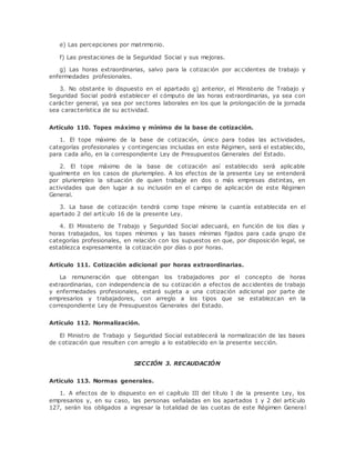 e) Las percepciones por matrimonio. 
f) Las prestaciones de la Seguridad Social y sus mejoras. 
g) Las horas extraordinarias, salvo para la cotización por accidentes de trabajo y 
enfermedades profesionales. 
3. No obstante lo dispuesto en el apartado g) anterior, el Ministerio de Trabajo y 
Seguridad Social podrá establecer el cómputo de las horas extraordinarias, ya sea con 
carácter general, ya sea por sectores laborales en los que la prolongación de la jornada 
sea característica de su actividad. 
Artículo 110. Topes máximo y mínimo de la base de cotización. 
1. El tope máximo de la base de cotización, único para todas las actividades, 
categorías profesionales y contingencias incluidas en este Régimen, será el establecido, 
para cada año, en la correspondiente Ley de Presupuestos Generales del Estado. 
2. El tope máximo de la base de cotización así establecido será aplicable 
igualmente en los casos de pluriempleo. A los efectos de la presente Ley se entenderá 
por pluriempleo la situación de quien trabaje en dos o más empresas distintas, en 
actividades que den lugar a su inclusión en el campo de aplicación de este Régimen 
General. 
3. La base de cotización tendrá como tope mínimo la cuantía establecida en el 
apartado 2 del artículo 16 de la presente Ley. 
4. El Ministerio de Trabajo y Seguridad Social adecuará, en función de los días y 
horas trabajados, los topes mínimos y las bases mínimas fijados para cada grupo de 
categorías profesionales, en relación con los supuestos en que, por disposición legal, se 
establezca expresamente la cotización por días o por horas. 
Artículo 111. Cotización adicional por horas extraordinarias. 
La remuneración que obtengan los trabajadores por el concepto de horas 
extraordinarias, con independencia de su cotización a efectos de accidentes de trabajo 
y enfermedades profesionales, estará sujeta a una cotización adicional por parte de 
empresarios y trabajadores, con arreglo a los tipos que se establezcan en la 
correspondiente Ley de Presupuestos Generales del Estado. 
Artículo 112. Normalización. 
El Ministro de Trabajo y Seguridad Social establecerá la normalización de las bases 
de cotización que resulten con arreglo a lo establecido en la presente sección. 
SECCIÓN 3. RECAUDACIÓN 
Artículo 113. Normas generales. 
1. A efectos de lo dispuesto en el capítulo III del título I de la presente Ley, los 
empresarios y, en su caso, las personas señaladas en los apartados 1 y 2 del artículo 
127, serán los obligados a ingresar la totalidad de las cuotas de este Régimen General 
 