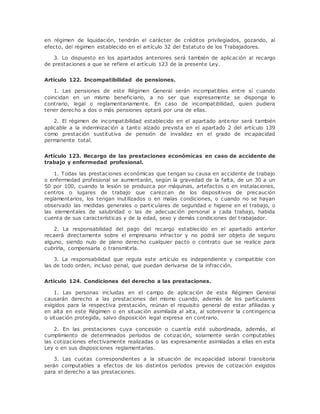 en régimen de liquidación, tendrán el carácter de créditos privilegiados, gozando, al 
efecto, del régimen establecido en el artículo 32 del Estatuto de los Trabajadores. 
3. Lo dispuesto en los apartados anteriores será también de aplicación al recargo 
de prestaciones a que se refiere el artículo 123 de la presente Ley. 
Artículo 122. Incompatibilidad de pensiones. 
1. Las pensiones de este Régimen General serán incompatibles entre sí cuando 
coincidan en un mismo benefic iario, a no ser que expresamente se disponga lo 
contrario, legal o reglamentariamente. En caso de incompatibilidad, quien pudiera 
tener derecho a dos o más pensiones optará por una de ellas. 
2. El régimen de incompatibilidad establecido en el apartado anterior será también 
aplicable a la indemnización a tanto alzado prevista en el apartado 2 del artículo 139 
como prestación sustitutiva de pensión de invalidez en el grado de incapacidad 
permanente total. 
Artículo 123. Recargo de las prestaciones económicas en caso de accidente de 
trabajo y enfermedad profesional. 
1. Todas las prestaciones económicas que tengan su causa en accidente de trabajo 
o enfermedad profesional se aumentarán, según la gravedad de la falta, de un 30 a un 
50 por 100, cuando la lesión se produzca por máquinas, artefactos o en instalaciones, 
centros o lugares de trabajo que carezcan de los dispositivos de precaución 
reglamentarios, los tengan inutilizados o en malas condiciones, o cuando no se hayan 
observado las medidas generales o particulares de seguridad e higiene en el trabajo, o 
las elementales de salubridad o las de adecuación personal a cada trabajo, habida 
cuenta de sus características y de la edad, sexo y demás condiciones del trabajador. 
2. La responsabilidad del pago del recargo establecido en el apartado anterior 
recaerá directamente sobre el empresario infractor y no podrá ser objeto de seguro 
alguno, siendo nulo de pleno derecho cualquier pacto o contrato que se realice para 
cubrirla, compensarla o transmitirla. 
3. La responsabilidad que regula este artículo es independiente y compatible con 
las de todo orden, incluso penal, que puedan derivarse de la infracción. 
Artículo 124. Condiciones del derecho a las prestaciones. 
1. Las personas incluidas en el campo de aplicación de este Régimen General 
causarán derecho a las prestaciones del mismo cuando, además de los particulares 
exigidos para la respectiva prestación, reúnan el requisito general de estar afiliadas y 
en alta en este Régimen o en situación asimilada al alta, al sobrevenir la contingencia 
o situación protegida, salvo disposición legal expresa en contrario. 
2. En las prestaciones cuya concesión o cuantía esté subordinada, además, al 
cumplimiento de determinados períodos de cotización, solamente serán computables 
las cotizaciones efectivamente realizadas o las expresamente asimiladas a ellas en esta 
Ley o en sus disposiciones reglamentarias. 
3. Las cuotas correspondientes a la situación de incapacidad laboral transitoria 
serán computables a efectos de los distintos períodos previos de cotización exigidos 
para el derecho a las prestaciones. 
 