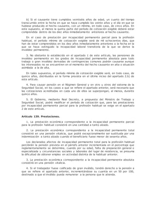 b) Si el causante tiene cumplidos veintiséis años de edad, un cuarto del tiempo 
transcurrido entre la fecha en que se haya cumplido los veinte años y el día en que se 
hubiese producido el hecho causante, con un mínimo, en todo caso, de cinco años. En 
este supuesto, al menos la quinta parte del período de cotización exigible deberá estar 
comprendida dentro de los diez años inmediatamente anteriores al hecho causante. 
En el caso de prestación por incapacidad permanente parcial para la profesión 
habitual, el período mínimo de cotización exigible será de mil ochocientos días, que 
han de estar comprendidos en los diez años inmediatamente anteriores a la fecha en la 
que se haya extinguido la incapacidad laboral transitoria de la que se derive la 
invalidez permanente. 
3. No obstante lo establecido en el apartado 1 de este artículo, las pensiones de 
invalidez permanente en los grados de incapacidad permanente absoluta para todo 
trabajo o gran invalidez derivadas de contingencias comunes podrán causarse aunque 
los interesados no se encuentren en el momento del hecho causante en alta o situación 
asimilada a la de alta. 
En tales supuestos, el período mínimo de cotización exigible será, en todo caso, de 
quince años, distribuidos en la forma prevista en el último inciso del apartado 2.b) de 
este artículo. 
4. Para causar pensión en el Régimen General y en otro u otros del sistema de la 
Seguridad Social, en los casos a que se refiere el apartado anterior, será necesario que 
las cotizaciones acreditadas en cada uno de ellos se superpongan, al menos, durante 
quince años. 
5. El Gobierno, mediante Real Decreto, a propuesta del Ministro de Trabajo y 
Seguridad Social, podrá modificar el período de cotización que, para las prestaciones 
por incapacidad permanente parcial para la profesión habitual se exige en el apartado 
2 de este artículo. 
Artículo 139. Prestaciones. 
1. La prestación económica correspondiente a la incapacidad permanente parcial 
para la profesión habitual consistirá en una cantidad a tanto alzado. 
2. La prestación económica correspondiente a la incapacidad permanente total 
consistirá en una pensión vitalicia, que podrá excepcionalmente ser sustituida por una 
indemnización a tanto alzado cuando el beneficiario fuese menor de sesenta años. 
Los declarados afectos de incapacidad permanente total para la profesión habitual 
percibirán la pensión prevista en el párrafo anterior incrementada en el porcentaje que 
reglamentariamente se determine, cuando por su edad, falta de preparación general o 
especializada y circunstancias sociales y laborales del lugar de residencia, se presuma 
la dificultad de obtener empleo en actividad distinta de la habitual anterior. 
3. La prestación económica correspondiente a la incapacidad permanente absoluta 
consistirá en una pensión vitalicia. 
4. Si el trabajador fuese calificado de gran inválido, tendrá derecho a la pensión a 
que se refiere el apartado anterior, incrementándose su cuantía en un 50 por 100, 
destinado a que el inválido pueda remunerar a la persona que le atienda. 
 