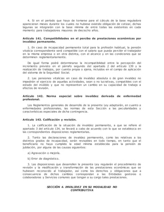 4. Si en el período que haya de tomarse para el cálculo de la base reguladora 
aparecieran meses durante los cuales no hubiese existido obligación de cotizar, dichas 
lagunas se integrarán con la base mínima de entre todas las existentes en cada 
momento para trabajadores mayores de dieciocho años. 
Artículo 141. Compatibilidades en el percibo de prestaciones económicas por 
invalidez permanente. 
1. En caso de incapacidad permanente total para la profesión habitual, la pensión 
vitalicia correspondiente será compatible con el salario que pueda percibir el trabajador 
en la misma empresa o en otra distinta, con el alcance y en las condiciones que se 
determinen reglamentariamente. 
De igual forma podrá determinarse la incompatibilidad entre la percepción del 
incremento previsto en el párrafo segundo del apartado 2 del artículo 139 y la 
realización de trabajos, por cuenta propia o ajena, incluidos en el campo de aplicación 
del sistema de la Seguridad Social. 
2. Las pensiones vitalicias en caso de invalidez absoluta o de gran invalidez no 
impedirán el ejercicio de aquellas actividades, sean o no lucrativas, compatibles con el 
estado del inválido y que no representen un cambio en su capacidad de trabajo a 
efectos de revisión. 
Artículo 142. Norma especial sobre invalidez derivada de enfermedad 
profesional. 
Los Reglamentos generales de desarrollo de la presente Ley adaptarán, en cuanto a 
enfermedades profesionales, las normas de esta Sección a las peculiaridades y 
características especiales de dicha contingencia. 
Artículo 143. Calificación y revisión. 
1. La calificación de la situación de invalidez permanente, a que se refiere el 
apartado 3 del artículo 134, se llevará a cabo de acuerdo con lo que se establezca en 
las correspondientes disposiciones reglamentarias. 
2. Tanto las declaraciones de invalidez permanente, como las relativas a los 
distintos grados de incapacidad, serán revisables en todo tiempo, en tanto que el 
beneficiario no haya cumplido la edad mínima establecida para la pensión de 
jubilación, por alguna de las causas siguientes: 
a) Agravación o mejoría. 
b) Error de diagnóstico. 
3. Las disposiciones que desarrollen la presente Ley regularán el procedimiento de 
revisión y la modificación y transformación de las prestaciones económicas que se 
hubiesen reconocido al trabajador, así como los derechos y obligaciones que a 
consecuencia de dichos cambios correspondan a las Entidades gestoras o 
colaboradoras y Servicios comunes que tengan a su cargo tales prestaciones. 
SECCIÓN 4. INVALIDEZ EN SU MODALIDAD NO 
CONTRIBUTIVA 
 