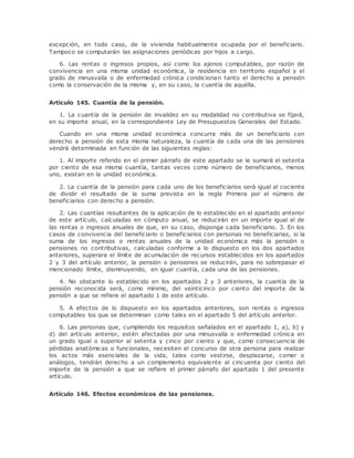 excepción, en todo caso, de la vivienda habitualmente ocupada por el beneficiario. 
Tampoco se computarán las asignaciones periódicas por hijos a cargo. 
6. Las rentas o ingresos propios, así como los ajenos computables, por razón de 
convivencia en una misma unidad económica, la residencia en territorio español y el 
grado de minusvalía o de enfermedad crónica condicionan tanto el derecho a pensión 
como la conservación de la misma y, en su caso, la cuantía de aquélla. 
Artículo 145. Cuantía de la pensión. 
1. La cuantía de la pensión de invalidez en su modalidad no contributiva se fijará, 
en su importe anual, en la correspondiente Ley de Presupuestos Generales del Estado. 
Cuando en una misma unidad económica concurra más de un beneficiario con 
derecho a pensión de esta misma naturaleza, la cuantía de cada una de las pensiones 
vendrá determinada en función de las siguientes reglas: 
1. Al importe referido en el primer párrafo de este apartado se le sumará el setenta 
por ciento de esa misma cuantía, tantas veces como número de beneficiarios, menos 
uno, existan en la unidad económica. 
2. La cuantía de la pensión para cada uno de los beneficiarios será igual al cociente 
de dividir el resultado de la suma prevista en la regla Primera por el número de 
beneficiarios con derecho a pensión. 
2. Las cuantías resultantes de la aplicación de lo establecido en el apartado anterior 
de este artículo, calculadas en cómputo anual, se reducirán en un importe igual al de 
las rentas o ingresos anuales de que, en su caso, disponga cada beneficiario. 3. En los 
casos de convivencia del beneficiario o beneficiarios con personas no beneficiarias, si la 
suma de los ingresos o rentas anuales de la unidad económica más la pensión o 
pensiones no contributivas, calculadas conforme a lo dispuesto en los dos apartados 
anteriores, superara el límite de acumulación de recursos establecidos en los apartados 
2 y 3 del artículo anterior, la pensión o pensiones se reducirán, para no sobrepasar el 
mencionado límite, disminuyendo, en igual cuantía, cada una de las pensiones. 
4. No obstante lo establecido en los apartados 2 y 3 anteriores, la cuantía de la 
pensión reconocida será, como mínimo, del veinticinco por ciento del importe de la 
pensión a que se refiere el apartado 1 de este artículo. 
5. A efectos de lo dispuesto en los apartados anteriores, son rentas o ingresos 
computables los que se determinan como tales en el apartado 5 del artículo anterior. 
6. Las personas que, cumpliendo los requisitos señalados en el apartado 1, a), b) y 
d) del artículo anterior, estén afectadas por una minusvalía o enfermedad crónica en 
un grado igual o superior al setenta y cinco por ciento y que, como consecuencia de 
pérdidas anatómicas o funcionales, necesiten el concurso de otra persona para realizar 
los actos más esenciales de la vida, tales como vestirse, desplazarse, comer o 
análogos, tendrán derecho a un complemento equivalente al cincuenta por ciento del 
importe de la pensión a que se refiere el primer párrafo del apartado 1 del presente 
artículo. 
Artículo 146. Efectos económicos de las pensiones. 
 