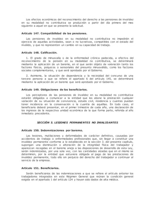 Los efectos económicos del reconocimiento del derecho a las pensiones de invalidez 
en su modalidad no contributiva se producirán a partir del día primero del mes 
siguiente a aquel en que se presente la solicitud. 
Artículo 147. Compatibilidad de las pensiones. 
Las pensiones de invalidez en su modalidad no contributiva no impedirán el 
ejercicio de aquellas actividades, sean o no lucrativas, compatibles con el estado del 
inválido, y que no representen un cambio en su capacidad de trabajo. 
Artículo 148. Calificación. 
1. El grado de minusvalía o de la enfermedad crónica padecida, a efectos del 
reconocimiento de la pensión en su modalidad no contributiva, se determinará 
mediante la aplicación de un baremo, en el que serán objeto de valoración tanto los 
factores físicos, psíquicos o sensoriales del presunto minusválido, como los factores 
sociales complementarios, y que será aprobado por el Gobierno. 
2. Asimismo, la situación de dependencia y la necesidad del concurso de una 
tercera persona a que se refiere el apartado 6 del artículo 145, se determinará 
mediante la aplicación de un baremo que será aprobado por el Gobierno. 
Artículo 149. Obligaciones de los beneficiarios. 
Los perceptores de las pensiones de invalidez en su modalidad no contributiva 
estarán obligados a comunicar a la entidad que les abone la prestación cualquier 
variación de su situación de convivencia, estado civil, residencia y cuantas puedan 
tener incidencia en la conservación o la cuantía de aquéllas. En todo caso, el 
beneficiario deberá presentar, en el primer trimestre de cada año, una declaración de 
los ingresos de la respectiva unidad económica de la que forma parte, referida al año 
inmediato precedente. 
SECCIÓN 5. LESIONES PERMANENTES NO INVALIDANTES 
Artículo 150. Indemnizaciones por baremo. 
Las lesiones, mutilaciones y deformidades de carácter definitivo, causadas por 
accidentes de trabajo o enfermedades profesionales que, sin llegar a constituir una 
invalidez permanente conforme a lo establecido en la sección 3. del presente capítulo, 
supongan una disminución o alteración de la integridad física del trabajador y 
aparezcan recogidas en el baremo anejo a las disposiciones de desarrollo de esta Ley, 
serán indemnizadas, por una sola vez, con las cantidades alzadas que en el mismo se 
determinen, por la entidad que estuviera obligada al pago de las prestaciones de 
invalidez permanente, todo ello sin perjuicio del derecho del trabajador a continuar al 
servicio de la empresa. 
Artículo 151. Beneficiarios. 
Serán beneficiarios de las indemnizaciones a que se refiere el artículo anterior los 
trabajadores integrados en este Régimen General que reúnan la condición general 
exigida en el apartado 1 del artículo 124 y hayan sido dados de alta médica. 
 