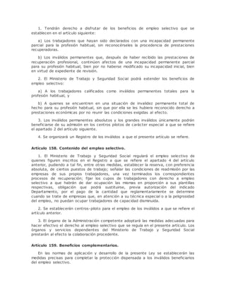 1. Tendrán derecho a disfrutar de los beneficios de empleo selectivo que se 
establecen en el artículo siguiente: 
a) Los trabajadores que hayan sido declarados con una incapacidad permanente 
parcial para la profesión habitual, sin reconocérseles la procedencia de prestaciones 
recuperadoras. 
b) Los inválidos permanentes que, después de haber recibido las prestaciones de 
recuperación profesional, continúen afectos de una incapacidad permanente parcial 
para su profesión habitual, bien por no haberse modificado su incapacidad inicial, bien 
en virtud de expediente de revisión. 
2. El Ministerio de Trabajo y Seguridad Social podrá extender los beneficios de 
empleo selectivo: 
a) A los trabajadores calificados como inválidos permanentes totales para la 
profesión habitual, y 
b) A quienes se encuentren en una situación de invalidez permanente total de 
hecho para su profesión habitual, sin que por ella se les hubiera reconocido derecho a 
prestaciones económicas por no reunir las condiciones exigidas al efecto. 
3. Los inválidos permanentes absolutos y los grandes inválidos únicamente podrán 
beneficiarse de su admisión en los centros pilotos de carácter especial a que se refiere 
el apartado 2 del artículo siguiente. 
4. Se organizará un Registro de los inválidos a que el presente artículo se refiere. 
Artículo 158. Contenido del empleo selectivo. 
1. El Ministerio de Trabajo y Seguridad Social regulará el empleo selectivo de 
quienes figuren inscritos en el Registro a que se refiere el apartado 4 del artículo 
anterior, pudiendo a tal fin, entre otras medidas, establecer la reserva, con preferencia 
absoluta, de ciertos puestos de trabajo; señalar las condiciones de readmisión por las 
empresas de sus propios trabajadores, una vez terminados los correspondientes 
procesos de recuperación; fijar los cupos de trabajadores con derecho a empleo 
selectivo a que habrán de dar ocupación las mismas en proporción a sus plantillas 
respectivas, obligación que podrá sustituirse, previa autorización del indicado 
Departamento, por el pago de la cantidad que reglamentariamente se determine 
cuando se trate de empresas que, en atención a su técnica especial o a la peligrosidad 
del empleo, no puedan ocupar trabajadores de capacidad disminuida. 
2. Se establecerán centros-piloto para el empleo de los inválidos a que se refiere el 
artículo anterior. 
3. El órgano de la Administración competente adoptará las medidas adecuadas para 
hacer efectivo el derecho al empleo selectivo que se regula en el presente artículo. Los 
órganos y servicios dependientes del Ministerio de Trabajo y Seguridad Social 
prestarán al efecto la colaboración procedente. 
Artículo 159. Beneficios complementarios. 
En las normas de aplicación y desarrollo de la presente Ley se establecerán las 
medidas precisas para completar la protección dispensada a los inválidos beneficiarios 
del empleo selectivo. 
 