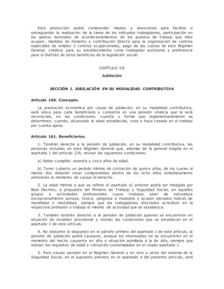Esta protección podrá comprender medios y atenciones para facilitar o 
salvaguardar la realización de la tarea de los indicados trabajadores, participación en 
los gastos derivados de acondicionamientos de los puestos de trabajo que ellos 
ocupen, medidas de fomento o contribución directa para la organización de centros 
especiales de empleo o centros ocupacionales, pago de las cuotas de este Régimen 
General, créditos para su establecimiento como trabajador autónomo y preferencia 
para el disfrute de otros beneficios de la legislación social. 
CAPÍTULO VII 
Jubilación 
SECCIÓN 1. JUBILACIÓN EN SU MODALIDAD CONTRIBUTIVA 
Artículo 160. Concepto. 
La prestación económica por causa de jubilación, en su modalidad contributiva, 
será única para cada beneficiario y consistirá en una pensión vitalicia que le será 
reconocida, en las condiciones, cuantía y forma que reglamentariamente se 
determinen, cuando, alcanzada la edad establecida, cese o haya cesado en el trabajo 
por cuenta ajena. 
Artículo 161. Beneficiarios. 
1. Tendrán derecho a la pensión de jubilación, en su modalidad contributiva, las 
personas incluidas en este Régimen General que, además de la general exigida en el 
apartado 1 del artículo 124, reúnan las siguientes condiciones: 
a) Haber cumplido sesenta y cinco años de edad. 
b) Tener cubierto un período mínimo de cotización de quince años, de los cuales al 
menos dos deberán estar comprendidos dentro de los ocho años inmediatamente 
anteriores al momento de causar el derecho. 
2. La edad mínima a que se refiere el apartado a) anterior podrá ser rebajada por 
Real Decreto, a propuesta del Ministro de Trabajo y Seguridad Social, en aquellos 
grupos o actividades profesionales cuyos trabajos sean de naturaleza 
excepcionalmente penosa, tóxica, peligrosa o insalubre y acusen elevados índices de 
morbilidad o mortalidad, siempre que los trabajadores afectados acrediten en la 
respectiva profesión o trabajo el mínimo de actividad que se establezca. 
3. También tendrán derecho a la pensión de jubilación quienes se encuentren en 
situación de invalidez provisional y reúnan las condiciones que se establecen en el 
apartado 1 de este artículo. 
4. No obstante lo dispuesto en el párrafo primero del apartado 1 de este artículo, la 
pensión de jubilación podrá causarse, aunque los interesados no se encuentren en el 
momento del hecho causante en alta o situación asimilada a la de alta, siempre que 
reúnan los requisitos de edad y cotización contemplados en el citado apartado 1. 
5. Para causar pensión en el Régimen General y en otro u otros del sistema de la 
Seguridad Social, en el supuesto previsto en el apartado 4 del presente artículo, será 
 