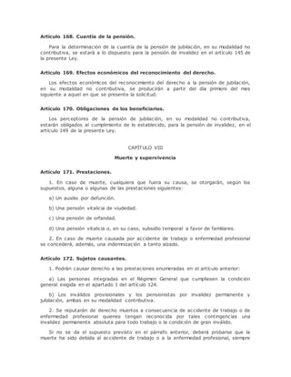 Artículo 168. Cuantía de la pensión. 
Para la determinación de la cuantía de la pensión de jubilación, en su modalidad no 
contributiva, se estará a lo dispuesto para la pensión de invalidez en el artículo 145 de 
la presente Ley. 
Artículo 169. Efectos económicos del reconocimiento del derecho. 
Los efectos económicos del reconocimiento del derecho a la pensión de jubilación, 
en su modalidad no contributiva, se producirán a partir del día primero del mes 
siguiente a aquel en que se presente la solicitud. 
Artículo 170. Obligaciones de los beneficiarios. 
Los perceptores de la pensión de jubilación, en su modalidad no contributiva, 
estarán obligados al cumplimiento de lo establecido, para la pensión de invalidez, en el 
artículo 149 de la presente Ley. 
CAPÍTULO VIII 
Muerte y supervivencia 
Artículo 171. Prestaciones. 
1. En caso de muerte, cualquiera que fuera su causa, se otorgarán, según los 
supuestos, alguna o algunas de las prestaciones siguientes: 
a) Un auxilio por defunción. 
b) Una pensión vitalicia de viudedad. 
c) Una pensión de orfandad. 
d) Una pensión vitalicia o, en su caso, subsidio temporal a favor de familiares. 
2. En caso de muerte causada por accidente de trabajo o enfermedad profesional 
se concederá, además, una indemnización a tanto alzado. 
Artículo 172. Sujetos causantes. 
1. Podrán causar derecho a las prestaciones enumeradas en el artículo anterior: 
a) Las personas integradas en el Régimen General que cumpliesen la condición 
general exigida en el apartado 1 del artículo 124. 
b) Los inválidos provisionales y los pensionistas por invalidez permanente y 
jubilación, ambas en su modalidad contributiva. 
2. Se reputarán de derecho muertos a consecuencia de accidente de trabajo o de 
enfermedad profesional quienes tengan reconocida por tales contingencias una 
invalidez permanente absoluta para todo trabajo o la condición de gran inválido. 
Si no se da el supuesto previsto en el párrafo anterior, deberá probarse que la 
muerte ha sido debida al accidente de trabajo o a la enfermedad profesional, siempre 
 