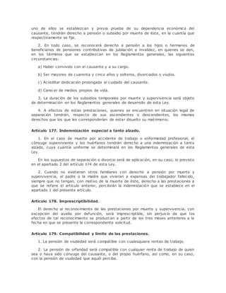uno de ellos se establezcan y previa prueba de su dependencia económica del 
causante, tendrán derecho a pensión o subsidio por muerte de éste, en la cuantía que 
respectivamente se fije. 
2. En todo caso, se reconocerá derecho a pensión a los hijos o hermanos de 
beneficiarios de pensiones contributivas de jubilación e invalidez, en quienes se den, 
en los términos que se establezcan en los Reglamentos generales, las siguientes 
circunstancias: 
a) Haber convivido con el causante y a su cargo. 
b) Ser mayores de cuarenta y cinco años y solteros, divorciados o viudos. 
c) Acreditar dedicación prolongada al cuidado del causante. 
d) Carecer de medios propios de vida. 
3. La duración de los subsidios temporales por muerte y supervivencia será objeto 
de determinación en los Reglamentos generales de desarrollo de esta Ley. 
4. A efectos de estas prestaciones, quienes se encuentren en situación legal de 
separación tendrán, respecto de sus ascendientes o descendientes, los mismos 
derechos que los que les corresponderían de estar disuelto su matrimonio. 
Artículo 177. Indemnización especial a tanto alzado. 
1. En el caso de muerte por accidente de trabajo o enfermedad profesional, el 
cónyuge superviviente y los huérfanos tendrán derecho a una indemnización a tanto 
alzado, cuya cuantía uniforme se determinará en los Reglamentos generales de esta 
Ley. 
En los supuestos de separación o divorcio será de aplicación, en su caso, lo previsto 
en el apartado 2 del artículo 174 de esta Ley. 
2. Cuando no existieran otros familiares con derecho a pensión por muerte y 
supervivencia, el padre o la madre que vivieran a expensas del trabajador fallecido, 
siempre que no tengan, con motivo de la muerte de éste, derecho a las prestaciones a 
que se refiere el artículo anterior, percibirán la indemnización que se establece en el 
apartado 1 del presente artículo. 
Artículo 178. Imprescriptibilidad. 
El derecho al reconocimiento de las prestaciones por muerte y supervivencia, con 
excepción del auxilio por defunción, será imprescriptible, sin perjuicio de que los 
efectos de tal reconocimiento se produzcan a partir de los tres meses anteriores a la 
fecha en que se presente la correspondiente solicitud. 
Artículo 179. Compatibilidad y límite de las prestaciones. 
1. La pensión de viudedad será compatible con cualesquiera rentas de trabajo. 
2. La pensión de orfandad será compatible con cualquier renta de trabajo de quien 
sea o haya sido cónyuge del causante, o del propio huérfano, así como, en su caso, 
con la pensión de viudedad que aquél perciba. 
 