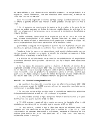 las mensualidades a que, dentro de cada ejercicio económico, se tenga derecho a la 
asignación, siendo redondeada, una vez efectuada dicha distribución, al múltiplo de 
1.000 más cercano por exceso. 
No se reconocerá asignación económica por hijo a cargo, cuando la diferencia a que 
se refiere el párrafo anterior sea inferior a 3.000 pesetas anuales por cada hijo a 
cargo. 
2. En el supuesto de convivencia del padre y de la madre, si la suma de los 
ingresos de ambos superase los límites de ingresos establecidos en los artículos 181 y 
183 y en el apartado 1 del presente, no se reconocerá la condición de beneficiario a 
ninguno de ellos. 
3. Serán, asimismo, beneficiarios de la asignación que, en su caso y en razón de 
ellos, hubiera correspondido a sus padres, aquellos huérfanos de padre y madre, 
menores de dieciocho años o minusválidos en un grado igual o superior al 65 por 100, 
sean o no pensionistas de orfandad del sistema de la Seguridad Social. 
Igual criterio se seguirá en el supuesto de quienes no sean huérfanos y hayan sido 
abandonados por sus padres, se encuentren o no en régimen de acogimiento familiar. 
Cuando se trate de menores no minusválidos, será requisito indispensable que sus 
ingresos anuales, incluida, en su caso, la pensión de orfandad, no superen el límite 
establecido en el apartado a) del artículo 181. 
4. A efectos del reconocimiento de la condición de beneficiario de las asignaciones 
económicas previstas en el apartado 2 del artículo 185, no se exigirá límite de recursos 
económicos. 
5. En los casos de separación judicial o divorcio, el derecho al percibo de la 
asignación señalada en los artículos 180 y 182 se conservará para el padre o la madre 
por los hijos que tenga a su cargo, aunque se trate de persona distinta a aquella que la 
tenía reconocida antes de producirse la separación judicial o divorcio, siempre que 
quien tenga los hijos a cargo no supere los límites de ingresos anuales establecidos en 
los artículos 181 y 183 y en los apartados anteriores del presente artículo. 
Artículo 185. Cuantía de las prestaciones. 
1. La cuantía de la asignación económica a que se refieren los artículos 180 y 182 
será, en cómputo anual, de 36.000 pesetas, salvo en los supuestos especiales que se 
contienen en el apartado siguiente. 
2. En los casos en que el hijo a cargo tenga la condición de minusválido, el importe 
de la asignación económica será, en cómputo anual, el siguiente: 
a) 72.000 pesetas, cuando el hijo a cargo sea menor de dieciocho años y el grado 
de minusvalía sea igual o superior al 33 por 100. 
b) 391.620 pesetas, cuando el hijo a cargo sea mayor de dieciocho años y esté 
afectado por una minusvalía en un grado igual o superior al 65 por 100. 
c) 587.460 pesetas, cuando el hijo a cargo sea mayor de dieciocho años, esté 
afectado por una minusvalía en un grado igual o superior al 75 por 100 y, como 
consecuencia de pérdidas anatómicas o funcionales, necesite el concurso de otra 
persona para realizar los actos más esenciales de la vida, tales como vestirse, 
desplazarse, comer o análogos. 
 