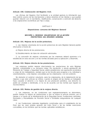 Artículo 190. Colaboración del Registro Civil. 
Las oficinas del Registro Civil facilitarán a la entidad gestora la información que 
ésta solicite acerca de las inscripciones y datos obrantes en las mismas y que puedan 
guardar relación con el nacimiento, modificación, conservación o extinción del derecho 
a las asignaciones económicas por hijo a cargo. 
CAPÍTULO X 
Disposiciones comunes del Régimen General 
SECCIÓN 1. MEJORAS VOLUNTARIAS DE LA ACCIÓN 
PROTECTORA DEL RÉGIMEN GENERAL 
Artículo 191. Mejoras de la acción protectora. 
1. Las mejoras voluntarias de la acción protectora de este Régimen General podrán 
efectuarse a través de: 
a) Mejora directa de las prestaciones. 
b) Establecimiento de tipos de cotización adicionales. 
2. La concesión de mejoras voluntarias por las empresas deberá ajustarse a lo 
establecido en esta sección y en las normas dictadas para su aplicación y desarrollo. 
Artículo 192. Mejora directa de las prestaciones. 
Las empresas podrán mejorar directamente las prestaciones de este Régimen 
General, costeándolas a su exclusivo cargo. Por excepción, y previa aprobación del 
Ministerio de Trabajo y Seguridad Social, podrá establecerse una aportación económica 
a cargo de los trabajadores, siempre que se les faculte para acogerse o no, individual y 
voluntariamente, a las mejoras concedidas por los empresarios con tal condición. 
No obstante el carácter voluntario, para los empresarios, de la implantación de las 
mejoras a que este artículo se refiere, cuando al amparo de las mismas un trabajador 
haya causado el derecho a la mejora de una prestación periódica, ese derecho no 
podrá ser anulado o disminuido, si no es de acuerdo con las normas que regulan su 
reconocimiento. 
Artículo 193. Modos de gestión de la mejora directa. 
1. Las empresas, en las condiciones que reglamentariamente se determinen, 
podrán realizar la mejora de prestaciones a que se refiere el artículo anterior, por sí 
mismas o a través de la Administración de la Seguridad Social, Fundaciones Laborales, 
Montepíos y Mutualidades de Previsión Social o Entidades aseguradoras de cualquier 
clase. 
2. Las Fundaciones Laborales legalmente constituidas para el cumplimiento de los 
fines que les sean propios gozarán del trato fiscal y de las demás exenciones 
concedidas, en los términos que las normas aplicables establezcan. 
 
