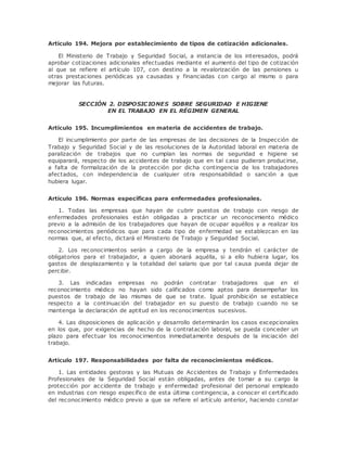 Artículo 194. Mejora por establecimiento de tipos de cotización adicionales. 
El Ministerio de Trabajo y Seguridad Social, a instancia de los interesados, podrá 
aprobar cotizaciones adicionales efectuadas mediante el aumento del tipo de cotización 
al que se refiere el artículo 107, con destino a la revalorización de las pensiones u 
otras prestaciones periódicas ya causadas y financiadas con cargo al mismo o para 
mejorar las futuras. 
SECCIÓN 2. DISPOSICIONES SOBRE SEGURIDAD E HIGIENE 
EN EL TRABAJO EN EL RÉGIMEN GENERAL 
Artículo 195. Incumplimientos en materia de accidentes de trabajo. 
El incumplimiento por parte de las empresas de las decisiones de la Inspección de 
Trabajo y Seguridad Social y de las resoluciones de la Autoridad laboral en materia de 
paralización de trabajos que no cumplan las normas de seguridad e higiene se 
equiparará, respecto de los accidentes de trabajo que en tal caso pudieran producirse, 
a falta de formalización de la protección por dicha contingencia de los trabajadores 
afectados, con independencia de cualquier otra responsabilidad o sanción a que 
hubiera lugar. 
Artículo 196. Normas específicas para enfermedades profesionales. 
1. Todas las empresas que hayan de cubrir puestos de trabajo con riesgo de 
enfermedades profesionales están obligadas a practicar un reconocimiento médico 
previo a la admisión de los trabajadores que hayan de ocupar aquéllos y a realizar los 
reconocimientos periódicos que para cada tipo de enfermedad se establezcan en las 
normas que, al efecto, dictará el Ministerio de Trabajo y Seguridad Social. 
2. Los reconocimientos serán a cargo de la empresa y tendrán el carácter de 
obligatorios para el trabajador, a quien abonará aquélla, si a ello hubiera lugar, los 
gastos de desplazamiento y la totalidad del salario que por tal causa pueda dejar de 
percibir. 
3. Las indicadas empresas no podrán contratar trabajadores que en el 
reconocimiento médico no hayan sido calificados como aptos para desempeñar los 
puestos de trabajo de las mismas de que se trate. Igual prohibición se establece 
respecto a la continuación del trabajador en su puesto de trabajo cuando no se 
mantenga la declaración de aptitud en los reconocimientos sucesivos. 
4. Las disposiciones de aplicación y desarrollo determinarán los casos excepcionales 
en los que, por exigencias de hecho de la contratación laboral, se pueda conceder un 
plazo para efectuar los reconocimientos inmediatamente después de la iniciación del 
trabajo. 
Artículo 197. Responsabilidades por falta de reconocimientos médicos. 
1. Las entidades gestoras y las Mutuas de Accidentes de Trabajo y Enfermedades 
Profesionales de la Seguridad Social están obligadas, antes de tomar a su cargo la 
protección por accidente de trabajo y enfermedad profesional del personal empleado 
en industrias con riesgo específico de esta última contingencia, a conocer el certificado 
del reconocimiento médico previo a que se refiere el artículo anterior, haciendo constar 
 