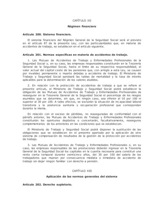 CAPÍTULO XII 
Régimen financiero 
Artículo 200. Sistema financiero. 
El sistema financiero del Régimen General de la Seguridad Social será el previsto 
en el artículo 87 de la presente Ley, con las particularidades que, en materia de 
accidentes de trabajo, se establecen en el artículo siguiente. 
Artículo 201. Normas específicas en materia de accidentes de trabajo. 
1. Las Mutuas de Accidentes de Trabajo y Enfermedades Profesionales de la 
Seguridad Social y, en su caso, las empresas responsables constituirán en la Tesorería 
General de la Seguridad Social, hasta el límite de su respectiva responsabilidad, el 
valor actual del capital coste de las pensiones que, con arreglo a esta Ley, se causen 
por invalidez permanente o muerte debidas a accidente de trabajo. El Ministerio de 
Trabajo y Seguridad Social aprobará las tablas de mortalidad y la tasa de interés 
aplicables para la determinación de los valores aludidos. 
2. En relación con la protección de accidentes de trabajo a que se refiere el 
presente artículo, el Ministerio de Trabajo y Seguridad Social podrá establecer la 
obligación de las Mutuas de Accidentes de Trabajo y Enfermedades Profesionales de 
reasegurar en la Tesorería General de la Seguridad Social el porcentaje de los riesgos 
asumidos que se determine, sin que, en ningún caso, sea inferior al 10 por 100 ni 
superior al 30 por 100. A tales efectos, se excluirán la situación de inc apacidad laboral 
transitoria y la asistencia sanitaria y recuperación profesional que correspondan 
durante la misma. 
En relación con el exceso de pérdidas, no reaseguradas de conformidad con el 
párrafo anterior, las Mutuas de Accidentes de Trabajo y Enfermedades Profesionales 
constituirán los oportunos depósitos o concertarán, facultativamente, reaseguros 
complementarios de los anteriores en las condiciones que se establezcan. 
El Ministerio de Trabajo y Seguridad Social podrá disponer la sustitución de las 
obligaciones que se establecen en el presente apartado por la aplicación de otro 
sistema de compensación de resultados de la gestión de la protección por accidentes 
de trabajo. 
3. Las Mutuas de Accidentes de Trabajo y Enfermedades Profesionales o, en su 
caso, las empresas responsables de las prestaciones deberán ingresar en la Tesorería 
General de la Seguridad Social los capitales en la cuantía necesaria para constituir una 
renta cierta temporal durante veinticinco años, del 30 por 100 del salario de los 
trabajadores que mueran por consecuencia mediata o inmediata de accidente de 
trabajo sin dejar ningún familiar con derecho a pensión. 
CAPÍTULO XIII 
Aplicación de las normas generales del sistema 
Artículo 202. Derecho supletorio. 
 