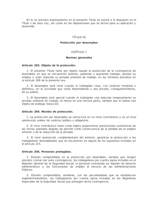En lo no previsto expresamente en el presente Título se estará a lo dispuesto en el 
Título I de esta Ley, así como en las disposiciones que se dicten para su aplicación y 
desarrollo. 
TÍTULO III 
Protección por desempleo 
CAPÍTULO I 
Normas generales 
Artículo 203. Objeto de la protección. 
1. El presente Título tiene por objeto regular la protección de la contingencia de 
desempleo en que se encuentren quienes, pudiendo y queriendo trabajar, pierdan su 
empleo o vean reducida su jornada ordinaria de trabajo, en los términos previstos en 
el artículo 208 de la presente Ley. 
2. El desempleo será total cuando el trabajador cese, con carácter temporal o 
definitivo, en la actividad que venía desarrollando y sea privado, consiguientemente, 
de su salario. 
3. El desempleo será parcial cuando el trabajador vea reducida temporalmente su 
jornada ordinaria de trabajo, al menos en una tercera parte, siempre que el salario sea 
objeto de análoga reducción. 
Artículo 204. Niveles de protección. 
1. La protección por desempleo se estructura en un nivel cont ributivo y en un nivel 
asistencial, ambos de carácter público y obligatorio. 
2. El nivel contributivo tiene como objeto proporcionar prestaciones sustitutivas de 
las rentas salariales dejadas de percibir como consecuencia de la pérdida de un empleo 
anterior o de la reducción de la jornada. 
3. El nivel asistencial, complementario del anterior, garantiza la protección a los 
trabajadores desempleados que se encuentren en alguno de los supuestos incluidos en 
el artículo 215. 
Artículo 205. Personas protegidas. 
1. Estarán comprendidos en la protección por desempleo, siempre que tengan 
previsto cotizar por esta contingencia, los trabajadores por cuenta ajena incluidos en el 
Régimen General de la Seguridad Social, el personal contratado en régimen de derecho 
administrativo y los funcionarios de empleo al servicio de las Administraciones 
Públicas. 
2. Estarán comprendidos, asimismo, con las peculiaridades que se establezcan 
reglamentariamente, los trabajadores por cuenta ajena incluidos en los Regímenes 
Especiales de la Seguridad Social que protegen dicha contingencia. 
 