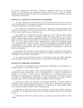 las nuevas cotizaciones efectuadas. Cuando el trabajador opte por la prestación 
anterior, las cotizaciones que generaron aquella prestación por la que no hubiera 
optado no podrán computarse para el reconocimiento de un derecho posterior, de nivel 
contributivo o asistencial. 
Artículo 211. Cuantía de la prestación por desempleo. 
1. La base reguladora de la prestación será el promedio de la base por la que se 
haya cotizado por dicha contingencia durante los últimos seis meses del período a que 
se refiere el apartado 1 del artículo anterior. 
2. La cuantía de la prestación se determinará aplicando a la base reguladora los 
siguientes porcentajes: El 70 por 100 durante los ciento ochenta primeros días y el 60 
por 100 a partir del día ciento ochenta y uno. 
3. La cuantía de la prestación no será superior al 170 por 100 del salario mínimo 
interprofesional, salvo cuando el trabajador tenga hijos a su cargo, en cuyo caso la 
cuantía máxima podrá elevarse reglamentariamente, en función del número de hijos, 
hasta el 220 por 100 del citado salario. El tope mínimo de la prestación será el 100 por 
100 o el 75 por 100 del salario mínimo interprofesional, según que el trabajador tenga 
o no, respectivamente, hijos a su cargo. En caso de desempleo por pérdida de empleo 
a tiempo parcial, las cuantías mínima y máxima se determinarán teniendo en cuenta el 
salario mínimo interprofesional que hubiera correspondido al trabajador en función de 
las horas trabajadas. 
A los efectos de lo previsto en este apartado se tendrá en cuenta el salario mínimo 
interprofesional, incluida la parte proporcional de dos pagas extraordinarias, vigente en 
el momento del nacimiento del derecho. 
4. La prestación por desempleo parcial se determinará, según las reglas señaladas 
en los apartados anteriores, en proporción a la reducción de la jornada de trabajo. 
Artículo 212. Suspensión del derecho. 
1. El derecho a la percepción de la prestación por desempleo se suspenderá por la 
entidad gestora en los siguientes casos: 
a) Durante un mes cuando, salvo causa justificada, el titular del derecho no 
comparezca, previo requerimiento, ante la entidad gestora, no renueve la demanda de 
empleo en la forma y fechas que se determinen por la entidad gestora en el 
documento de renovación de la demanda, o no devuelva en plazo al Instituto Nacional 
de Empleo el correspondiente justificante de haber comparecido en el lugar y fechas 
indicados para cubrir las ofertas de empleo facilitadas por dicho Instituto. 
b) Mientras el titular del derecho se encuentre prestando el servicio militar o 
realizando una prestación social sustitutoria de aquél. No se suspenderá el derecho si 
el titular tuviese responsabilidades familiares y no disfrutara de renta familiar alguna 
cuya cuantía exceda del salario mínimo interprofesional. 
c) Mientras el titular del derecho esté cumpliendo condena que implique privación 
de libertad. No se suspenderá el derecho en el mismo supuesto previsto en el apartado 
anterior. 
d) Mientras el titular del derecho realice un trabajo de duración inferior a doce 
meses. 
 