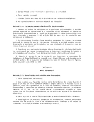 a) Ser de utilidad social y redundar en beneficio de la comunidad. 
b) Tener carácter temporal. 
c) Coincidir con las aptitudes físicas y formativas del trabajador desempleado. 
d) No suponer cambio de residenc ia habitual del trabajador. 
Artículo 214. Cotización durante la situación de desempleo. 
1. Durante el período de percepción de la prestación por desempleo, la entidad 
gestora ingresará las cotizaciones a la Seguridad Social, asumiendo la aportación 
empresarial y descontando de la cuantía de la prestación, incluidos los supuestos a que 
hace referencia el apartado 3 del artículo 211 de esta Ley, la aportación que 
corresponda al trabajador. 
2. En los supuestos de reducción de jornada o suspensión del contrato, la empresa 
ingresará la aportación que le corresponda, debiendo la entidad gestora ingresar 
únicamente la aportación del trabajador, una vez efectuado el descuento a que se 
refiere el apartado anterior. 
3. Cuando se haya extinguido la relación laboral, la cotización a la Seguridad Social 
no comprenderá las cuotas correspondientes a desempleo, accidentes de trabajo y 
enfermedades profesionales, Fondo de Garantía Salarial y formación profesional. 
4. Durante la percepción de la prestación por desempleo, la aportación del 
trabajador a la Seguridad Social se reducirá en un 35 por 100, que será abonado por la 
entidad gestora. En el supuesto de trabajadores fijos del Régimen Especial Agrario, 
dicha reducción será del 72 por 100. 
CAPÍTULO III 
Nivel asistencial 
Artículo 215. Beneficiarios del subsidio por desempleo. 
1. Serán beneficiarios del subsidio: 
1. Los parados que, figurando inscritos como demandantes de empleo durante el 
plazo de un mes, sin haber rechazado oferta de empleo adecuada ni haberse negado a 
participar, salvo causa justificada, en acciones de promoción, formación o reconversión 
profesionales, y careciendo de rentas de cualquier naturaleza superiores, en cómputo 
mensual, al 75 por 100 del salario mínimo interprofesional, excluida la parte 
proporcional de dos pagas extraordinarias, se encuentren en alguna de las siguientes 
situaciones: 
a) Haber agotado la prestación por desempleo y tener responsabilidades familiares. 
b) Haber agotado un derecho a prestación por desempleo de, al menos, trescientos 
sesenta días de duración, carecer de responsabilidades familiares y ser mayor de 
cuarenta y cinco años de edad en la fecha del agotamiento. 
 