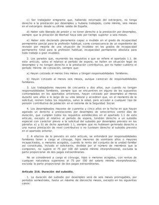 c) Ser trabajador emigrante que, habiendo retornado del extranjero, no tenga 
derecho a la prestación por desempleo y hubiera trabajado, como mínimo, seis meses 
en el extranjero desde su última salida de España. 
d) Haber sido liberado de prisión y no tener derecho a la prestación por desempleo, 
siempre que la privación de libertad haya sido por tiempo superior a seis meses. 
e) Haber sido declarado plenamente capaz o inválido en el grado de incapacidad 
permanente parcial para la profesión habitual, como consecuencia de un expediente de 
revisión por mejoría de una situación de invalidez en los grados de incapacidad 
permanente total para la profesión habitual, incapacidad permanente absoluta para 
todo trabajo o gran invalidez. 
2. Los parados que, reuniendo los requisitos a que se refiere el apartado 1.1. de 
este artículo, salvo el relativo al período de espera, se hallen en situación legal de 
desempleo y no tengan derecho a la prestación contributiva, por no haber cubierto el 
período mínimo de cotización, siempre que: 
a) Hayan cotizado al menos tres meses y tengan responsabilidades familiares. 
b) Hayan cotizado al menos seis meses, aunque carezcan de responsabilidades 
familiares. 
3. Los trabajadores mayores de cincuenta y dos años, aun cuando no tengan 
responsabilidades familiares, siempre que se encuentren en alguno de los supuestos 
contemplados en los apartados anteriores, hayan cotizado por desempleo al menos 
durante seis años a lo largo de su vida laboral y acrediten que, en el momento de la 
solicitud, reúnen todos los requisitos, salvo la edad, para acceder a cualquier tipo de 
pensión contributiva de jubilación en el sistema de la Seguridad Social. 
4. Los desempleados mayores de cuarenta y cinco años en la fecha en que hayan 
agotado un derecho a prestaciones por desempleo de setecientos veinte días de 
duración, que cumplan todos los requisitos establecidos en el apartado 1.1 de este 
artículo, excepto el relativo al período de espera, tendrán derecho a un subsidio 
especial con carácter previo a la solicitud del subsidio por desempleo previsto en los 
párrafos a) y b) de dicho apartado 1.1, siempre que no hubiesen generado derecho a 
una nueva prestación de nivel contributivo o no tuviesen derecho al subsidio previsto 
en el apartado anterior. 
2. A efectos de lo previsto en este artículo, se entenderá por responsabilidades 
familiares tener a cargo al cónyuge, hijos menores de veintiseis años o mayores 
incapacitados, o menores acogidos, cuando la renta del conjunto de la unidad familiar 
así constituida, incluido el solicitante, dividida por el número de miembros que la 
componen, no supere el 75 por 100 del salario mínimo interprofesional, excluida la 
parte proporcional de dos pagas extraordinarias. 
No se considerará a cargo el cónyuge, hijos o menores acogidos, con rentas de 
cualquier naturaleza superiores al 75 por 100 del salario mínimo interprofesional, 
excluida la parte proporcional de dos pagas extraordinarias. 
Artículo 216. Duración del subsidio. 
1. La duración del subsidio por desempleo será de seis meses prorrogables, por 
períodos semestrales, hasta un máximo de dieciocho meses, excepto en los siguientes 
casos: 
 