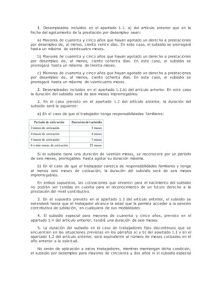 1. Desempleados incluidos en el apartado 1.1. a) del artículo anterior que en la 
fecha del agotamiento de la prestación por desempleo sean: 
a) Mayores de cuarenta y cinco años que hayan agotado un derecho a prestaciones 
por desempleo de, al menos, ciento veinte días. En este caso, el subsidio se prorrogará 
hasta un máximo de veinticuatro meses. 
b) Mayores de cuarenta y cinco años que hayan agotado un derecho a prestaciones 
por desempleo de, al menos, ciento ochenta días. En este caso, el subsidio se 
prorrogará hasta un máximo de treinta meses. 
c) Menores de cuarenta y cinco años que hayan agotado un derecho a prestaciones 
por desempleo de, al menos, ciento ochenta días. En este caso, el subsidio se 
prorrogará hasta un máximo de veinticuatro meses. 
2. Desempleados incluidos en el apartado 1.1.b) del artículo anterior. En este caso 
la duración del subsidio será de seis meses improrrogables. 
2. En el caso previsto en el apartado 1.2 del artículo anterior, la duración del 
subsidio será la siguiente: 
a) En el caso de que el trabajador tenga responsabilidades familiares: 
Periodo de cotización Duración del subsidio 
3 meses de cotización 3 meses 
4 meses de cotización 4 meses 
5 meses de cotización 5 meses 
6 o más meses de cotización 21 meses 
Si el subsidio tiene una duración de veintiún meses, se reconocerá por un período 
de seis meses, prorrogables hasta agotar su duración máxima. 
b) En el caso de que el trabajador carezca de responsabilidades familiares y tenga 
al menos seis meses de cotización, la duración del subsidio será de seis meses 
improrrogables. 
En ambos supuestos, las cotizaciones que sirvieron para el nacimiento del subsidio 
no podrán ser tenidas en cuenta para el reconocimiento de un futuro derecho a la 
prestación del nivel contributivo. 
3. En el supuesto previsto en el apartado 1.3 del artículo anterior, el subsidio se 
extenderá hasta que el trabajador alcance la edad que le permita acceder a la pensión 
contributiva de jubilación, en cualquiera de sus modalidades. 
4. El subsidio especial para mayores de cuarenta y cinco años, previsto en el 
apartado 1.4 del artículo anterior, tendrá una duración de seis meses. 
5. La duración del subsidio en el caso de trabajadores fijos discontinuos que se 
encuentren en las situaciones previstas en los párrafos a) y b) del apartado 1.1 y en el 
apartado 1.2 del artículo anterior, será equivalente al número de meses cotizados en el 
año anterior a la solicitud. 
No serán de aplicación a estos trabajadores, mientras mantengan dicha condición, 
el subsidio por desempleo para mayores de cincuenta y dos años ni el subsidio especial 
 