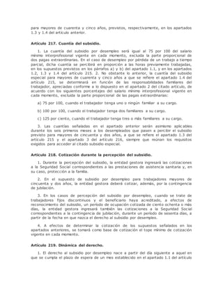 para mayores de cuarenta y cinco años, previstos, respectivamente, en los apartados 
1.3 y 1.4 del artículo anterior. 
Artículo 217. Cuantía del subsidio. 
1. La cuantía del subsidio por desempleo será igual al 75 por 100 del salario 
mínimo interprofesional vigente en cada momento, excluida la parte proporcional de 
dos pagas extraordinarias. En el caso de desempleo por pérdida de un trabajo a tiempo 
parcial, dicha cuantía se percibirá en proporción a las horas previamente trabajadas, 
en los supuestos previstos en los párrafos a) y b) del apartado 1.1, y en los apartados 
1.2, 1.3 y 1.4 del artículo 215. 2. No obstante lo anterior, la cuantía del subsidio 
especial para mayores de cuarenta y cinco años a que se refiere el apartado 1.4 del 
artículo 215, se determinará en función de las responsabilidades familiares del 
trabajador, apreciadas conforme a lo dispuesto en el apartado 2 del citado artículo, de 
acuerdo con los siguientes porcentajes del salario mínimo interprofesional vigente en 
cada momento, excluida la parte proporcional de las pagas extraordinarias: 
a) 75 por 100, cuando el trabajador tenga uno o ningún familiar a su cargo. 
b) 100 por 100, cuando el trabajador tenga dos familiares a su cargo. 
c) 125 por ciento, cuando el trabajador tenga tres o más familiares a su cargo. 
3. Las cuantías señaladas en el apartado anterior serán asimismo aplic ables 
durante los seis primeros meses a los desempleados que pasen a percibir el subsidio 
previsto para mayores de cincuenta y dos años, a que se refiere el apartado 1.3 del 
artículo 215 y el apartado 3 del artículo 216, siempre que reúnan los requisitos 
exigidos para acceder al citado subsidio especial. 
Artículo 218. Cotización durante la percepción del subsidio. 
1. Durante la percepción del subsidio, la entidad gestora ingresará las cotizaciones 
a la Seguridad Social correspondientes a las prestaciones de asistencia sanitaria y, en 
su caso, protección a la familia. 
2. En el supuesto de subsidio por desempleo para trabajadores mayores de 
cincuenta y dos años, la entidad gestora deberá cotizar, además, por la contingencia 
de jubilación. 
3. En los casos de percepción del subsidio por desempleo, cuando se trate de 
trabajadores fijos discontinuos y el beneficiario haya acreditado, a efectos de 
reconocimiento del subsidio, un período de ocupación cotizada de ciento ochenta o más 
días, la entidad gestora ingresará también las cotizaciones a la Seguridad Social 
correspondientes a la contingencia de jubilación, durante un período de sesenta días, a 
partir de la fecha en que nazca el derecho al subsidio por desempleo. 
4. A efectos de determinar la cotización de los supuestos señalados en los 
apartados anteriores, se tomará como base de cotización el tope mínimo de cotización 
vigente en cada momento. 
Artículo 219. Dinámica del derecho. 
1. El derecho al subsidio por desempleo nace a partir del día siguiente a aquel en 
que se cumpla el plazo de espera de un mes establecido en el apartado 1.1 del artículo 
 