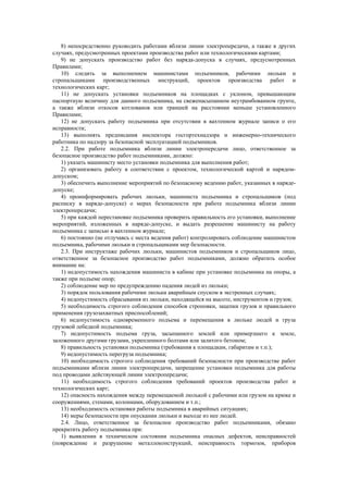 8) непосредственно руководить работами вблизи линии электропередачи, а также в других
случаях, предусмотренных проектами производства работ или технологическими картами;
9) не допускать производство работ без наряда-допуска в случаях, предусмотренных
Правилами;
10) следить за выполнением машинистами подъемников, рабочими люльки и
стропальщиками производственных инструкций, проектов производства работ и
технологических карт;
11) не допускать установки подъемников на площадках с уклоном, превышающим
паспортную величину для данного подъемника, на свеженасыпанном неутрамбованном грунте,
а также вблизи откосов котлованов или траншей на расстоянии меньше установленного
Правилами;
12) не допускать работу подъемника при отсутствии в вахтенном журнале записи о его
исправности;
13) выполнять предписания инспектора госгортехнадзора и инженерно-технического
работника по надзору за безопасной эксплуатацией подъемников.
2.2. При работе подъемника вблизи линии электропередачи лицо, ответственное за
безопасное производство работ подъемниками, должно:
1) указать машинисту место установки подъемника для выполнения работ;
2) организовать работу в соответствии с проектом, технологической картой и нарядом-
допуском;
3) обеспечить выполнение мероприятий по безопасному ведению работ, указанных в наряде-
допуске;
4) проинформировать рабочих люльки, машиниста подъемника и стропальщиков (под
расписку в наряде-допуске) о мерах безопасности при работе подъемника вблизи линии
электропередачи;
5) при каждой перестановке подъемника проверить правильность его установки, выполнение
мероприятий, изложенных в наряде-допуске, и выдать разрешение машинисту на работу
подъемника с записью в вахтенном журнале;
6) постоянно (не отлучаясь с места ведения работ) контролировать соблюдение машинистом
подъемника, рабочими люльки и стропальщиками мер безопасности.
2.3. При инструктаже рабочих люльки, машинистов подъемников и стропальщиков лицо,
ответственное за безопасное производство работ подъемниками, должно обратить особое
внимание на:
1) недопустимость нахождения машиниста в кабине при установке подъемника на опоры, а
также при подъеме опор;
2) соблюдение мер по предупреждению падения людей из люльки;
3) порядок пользования рабочими люльки аварийным спуском в экстренных случаях;
4) недопустимость сбрасывания из люльки, находящейся на высоте, инструментов и грузов;
5) необходимость строгого соблюдения способов строповки, зацепки грузов и правильного
применения грузозахватных приспособлений;
6) недопустимость одновременного подъема и перемещения в люльке людей и груза
грузовой лебедкой подъемника;
7) недопустимость подъема груза, засыпанного землей или примерзшего к земле,
заложенного другими грузами, укрепленного болтами или залитого бетоном;
8) правильность установки подъемника (требования к площадкам, габаритам и т.п.);
9) недопустимость перегруза подъемника;
10) необходимость строгого соблюдения требований безопасности при производстве работ
подъемниками вблизи линии электропередачи, запрещение установки подъемника для работы
под проводами действующей линии электропередачи;
11) необходимость строгого соблюдения требований проектов производства работ и
технологических карт;
12) опасность нахождения между перемещаемой люлькой с рабочими или грузом на крюке и
сооружениями, стенами, колоннами, оборудованием и т.п.;
13) необходимость остановки работы подъемника в аварийных ситуациях;
14) меры безопасности при опускании люльки и выходе из нее людей.
2.4. Лицо, ответственное за безопасное производство работ подъемниками, обязано
прекратить работу подъемника при:
1) выявлении в техническом состоянии подъемника опасных дефектов, неисправностей
(повреждение и разрушение металлоконструкций, неисправность тормозов, приборов
 