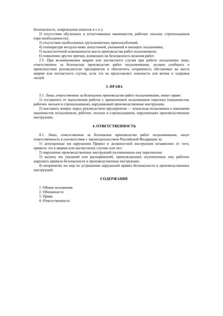 безопасности, повреждение канатов и т.п.);
2) отсутствии обученных и аттестованных машинистов, рабочих люльки, стропальщиков
(при необходимости);
3) отсутствии необходимых грузозахватных приспособлений;
4) температуре воздуха ниже допустимой, указанной в паспорте подъемника;
5) недостаточной освещенности места производства работ подъемником;
6) появлении других причин, влияющих на безопасность ведения работ.
2.5. При возникновении аварии или несчастного случая при работе подъемника лицо,
ответственное за безопасное производство работ подъемниками, должно сообщить о
происшествии руководителю предприятия и обеспечить сохранность обстановки на месте
аварии или несчастного случая, если это не представляет опасности для жизни и здоровья
людей.
3. ПРАВА
3.1. Лицо, ответственное за безопасное производство работ подъемниками, имеет право:
1) отстранить от выполнения работы с применением подъемников персонал (машинистов,
рабочих люльки и стропальщиков), нарушающий производственные инструкции;
2) поставить вопрос перед руководством предприятия — владельца подъемника о наказании
машинистов подъемников, рабочих люльки и стропальщиков, нарушающих производственные
инструкции.
4. ОТВЕТСТВЕННОСТЬ
4.1. Лицо, ответственное за безопасное производство работ подъемниками, несет
ответственность в соответствии с законодательством Российской Федерации за:
1) допущенные им нарушения Правил и должностной инструкции независимо от того,
привело это к аварии или несчастному случаю или нет;
2) нарушение производственных инструкций подчиненным ему персоналом;
3) выдачу им указаний или распоряжений, принуждающих подчиненных ему рабочих
нарушать правила безопасности и производственные инструкции;
4) непринятие им мер по устранению нарушений правил безопасности и производственных
инструкций.
СОДЕРЖАНИЕ
1. Общие положения
2. Обязанности
3. Права
4. Ответственность
 