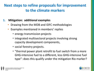 Next steps to refine proposals for improvement 
to the climate markers 
1. Mitigation: additional examples 
• Drawing from the MDB and IDFC methodologies 
• Examples mentioned in members’ replies 
 energy transmission projects 
 integrated multisectoral projects involving strong 
capacity development components, 
 social forestry projects. 
 “thermal power plant retrofit to fuel switch from a more 
GHG-intensive fuel to a different, less GHG-intensive fuel 
type”: does this qualify under the mitigation Rio marker? 
 