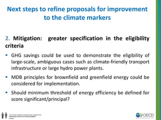 Next steps to refine proposals for improvement 
to the climate markers 
2. Mitigation: greater specification in the eligibility 
criteria 
 GHG savings could be used to demonstrate the eligibility of 
large-scale, ambiguous cases such as climate-friendly transport 
infrastructure or large hydro power plants. 
 MDB principles for brownfield and greenfield energy could be 
considered for implementation. 
 Should minimum threshold of energy efficiency be defined for 
score significant/principal? 
 