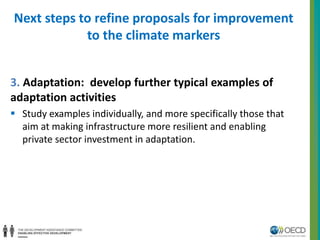 Next steps to refine proposals for improvement 
to the climate markers 
3. Adaptation: develop further typical examples of 
adaptation activities 
 Study examples individually, and more specifically those that 
aim at making infrastructure more resilient and enabling 
private sector investment in adaptation. 
 