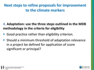 Next steps to refine proposals for improvement 
to the climate markers 
4. Adaptation: use the three steps outlined in the MDB 
methodology in the criteria for eligibility 
 Good practice rather than eligibility criterion. 
 Should a minimum threshold of adaptation relevance 
in a project be defined for application of score 
significant or principal? 
 