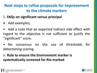 Next steps to refine proposals for improvement 
to the climate markers 
5. FAQs on significant versus principal 
• Add examples; 
• Add a note that an expected indirect side effect with 
regard to the objective is not sufficient to justify the 
“significant” score. 
• No consensus on the use of thresholds for 
determining scoring 
6. Rule to ensure the Environment marker is 
systematically screened for Rio marked 
 