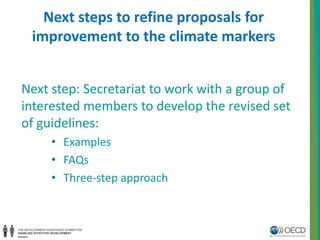 Next steps to refine proposals for 
improvement to the climate markers 
Next step: Secretariat to work with a group of 
interested members to develop the revised set 
of guidelines: 
• Examples 
• FAQs 
• Three-step approach 
