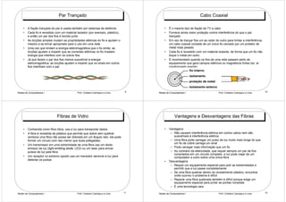 Par Trançado                                                                           Cabo Coaxial

    •   A fiação trançada do par é usada também por sistemas de telefonia                 •   É o mesmo tipo de fiação da TV a cabo
    •   Cada fio é revestido com um material isolador (por exemplo, plástico),            •   Fornece ainda maior proteção contra interferência do que o par
        e então um par dos fios é torcido junto                                               trançado
    •   As torções simples mudam as propriedades elétricas do fio e ajudam o              •   Em vez de trançar fios um ao redor do outro para limitar a interferência,
        mesmo a se tornar apropriado para o uso em uma rede                                   um cabo coaxial consiste de um único fio cercado por um protetor de
    •   Uma vez que limitam a energia eletromagnética que o fio emite, as                     metal mais pesado
        torções ajudam a impedir que as correntes elétricas no fio irradiem               •   Cada fio é revestido com um material isolante, de forma que um fio não
        energia que interfere com os outros fios                                              toque o metal em outro
    •   Já que fazem o par dos fios menos suscetível à energia                            •   É recomendado quando os fios de uma rede passam perto de
        eletromagnética, as torções ajudam a impedir que os sinais em outros                  equipamento que gera campos elétricos ou magnéticos fortes (ex: ar
        fios interfiram com o par                                                             condicionado grande)




Redes de Computadores I                      Prof. Cristiano Cachapuz e Lima     9    Redes de Computadores I                       Prof. Cristiano Cachapuz e Lima       10




                              Fibras de Vidro                                                      Vantagens e Desvantagens das Fibras

    •   Conhecida como fibra ótica, usa a luz para transportar dados                      •   Vantagens:
    •   A fibra é revestida de plástico que permite que dobre sem quebrar                      – Não causam interferência elétrica em outros cabos nem são
        (embora uma fibra não possa ser dobrada em um ângulo reto, ela pode                      suscetíveis à interferência elétrica
        formar um círculo com raio menor que duas polegadas)                                   – Uma fibra pode carregar um pulso de luz muito mais longe do que
                                                                                                 um fio de cobre carrega um sinal
    •   Um transmissor em uma extremidade de uma fibra usa um diodo
        emissor de luz (light emitting diode, LED) ou um laser para enviar                     – Pode carregar mais informação que um fio
        pulsos de luz pela fibra                                                               – Ao contrário da eletricidade, que requer sempre um par de fios
                                                                                                 conectados em um circuito completo, a luz pode viajar de um
    •   Um receptor no extremo oposto usa um transistor sensível à luz para                      computador a outro sobre uma única fibra
        detectar os pulsos
                                                                                          •   Desvantagens
                                                                                               – Requer um equipamento especial para polir as extremidades e
                                                                                                 permitir que a luz passe completamente
                                                                                               – Se uma fibra quebrar dentro do revestimento plástico, encontrar
                                                                                                 onde ocorreu o problema é difícil
                                                                                               – Reparar uma fibra quebrada também é difícil porque exige um
                                                                                                 equipamento especial para juntar as pontas rompidas
                                                                                               – É uma tecnologia cara

Redes de Computadores I                      Prof. Cristiano Cachapuz e Lima     11   Redes de Computadores I                       Prof. Cristiano Cachapuz e Lima       12
 