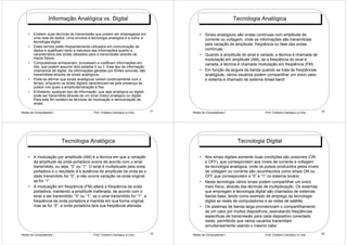 Informação Analógica vs. Digital                                                              Tecnologia Analógica

    •   Existem duas técnicas de transmissão que podem ser empregadas em                   • Sinais analógicos são ondas contínuas com amplitude de
        uma rede de dados. Uma envolve a tecnologia analógica e a outra, a                   corrente ou voltagem, onde as informações são transmitidas
        tecnologia digital
                                                                                             pela variação de amplitude, freqüência ou fase das ondas
    •   Estes termos estão freqüentemente utilizados em comunicação de
        dados e qualificam tanto a natureza das informações quanto a                         contínuas.
        característica dos sinais utilizados para a transmissão através de                 • Quando a amplitude do sinal é variada, a técnica é chamada de
        meios físicos                                                                        modulação em amplitude (AM), se a freqüência do sinal é
    •   Computadores armazenam, processam e codificam informações em                         variada, a técnica é chamada modulação em freqüência (FM)
        bits, que podem assumir dois estados 0 ou 1. Este tipo de informação
        chamamos de digital. As informações geradas por fontes sonoras, são                • Em função da largura da banda quando se trata de freqüências
        transmitidas através de sinais analógicos                                            analógicas, vários usuários podem compartilhar um único cabo
    •   Pode-se afirmar que sinais analógicos variam continuamente com o                     e sistema é chamado de sistema broad band
        tempo, enquanto os sinais digitais caracterizam-se pela presença de
        pulsos nos quais a amplitude/variação é fixa
    •   Entretanto, qualquer tipo de informação, que seja analógica ou digital,
        pode ser transmitida através de um sinal (meio) analógico ou digital.
        Para este fim existem as técnicas de modulação e demodulação de
        sinais

Redes de Computadores I                       Prof. Cristiano Cachapuz e Lima     17   Redes de Computadores I                Prof. Cristiano Cachapuz e Lima   18




                          Tecnologia Analógica                                                                    Tecnologia Digital

    • A modulação por amplitude (AM) é a técnica em que a variação                         • Nos sinais digitais somente duas condições são possíveis (ON
      da amplitude da onda portadora ocorre de acordo com o sinal                            e OFF), que correspondem aos níveis de corrente e voltagem
      transmitido, ou seja, “0” ou “1”. O sinal é multiplicado pela onda                     da tecnologia analógica, onde os pulsos produzidos pelos níveis
      portadora e o resultado é a ausência da amplitude da onda se o                         de voltagem ou corrente são reconhecidos como sinais ON ou
      dado transmitido for “0”, e não ocorre variação na onda original                       OFF que correspondem a “0” e “1“ no sistema binário
      se for “1”                                                                           • Nesta tecnologia vários sinais podem compartilhar um único
    • A modulação em freqüência (FM) altera a freqüência da onda                             meio físico, através das técnicas de multiplexação. Os sistemas
      portadora, mantendo a amplitude inalterada, de acordo com o                            que empregam a tecnologia digital são chamados de sistemas
      sinal a ser transmitido: ”0” ou “1”, se o sinal transmitido for “1”, a                 banda base, tendo como exemplo de emprego da tecnologia
      freqüência da onda portadora é mantida em sua forma original,                          digital as redes de computadores e as redes de satélite
      mas se for “0”, a onda portadora terá sua freqüência alterada                        • Os sistemas de banda larga providenciam o compartilhamento
                                                                                             de um cabo por muitos dispositivos, assinalando freqüências
                                                                                             especificas de transmissão para cada dispositivo conectado
                                                                                             neste, permitindo que vários usuários transmitam
                                                                                             simultaneamente usando o mesmo cabo

Redes de Computadores I                       Prof. Cristiano Cachapuz e Lima     19   Redes de Computadores I                Prof. Cristiano Cachapuz e Lima   20
 