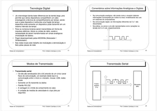 Tecnologia Digital                                          Comentários sobre Informações Analógicas e Digitais


    • Já a tecnologia banda base diferencia-se da banda larga, pois                 •   Na comunicação analógica, não existe como o receptor detectar
      permite que vários dispositivos compartilhem um cabo                              informações corrompidas por ruídos no sinal, inviabilizando seu uso
      empregando a técnica de compartilhamento por tempo, sendo                         em sistemas de computadores
      que a cada dispositivo é atribuída uma fração de tempo                        •   Na comunicação digital, as informações diferentes de 0 e 1 são
      especifica onde somente um dispositivo pode transmitir em um                      descartadas
      mesmo intervalo de tempo                                                      •   Na prática, os zeros e uns são representados como variações na
                                                                                        tensão de 0 e 5 vols, respectivamente
    • Para os números binários serem transmitidos em forma de
      impulsos elétricos, óticos ou ondas de rádio, existe a
      necessidade de serem transformados em sinais analógicos
      (modulação de dados)                                                                                    1

    • Papel desempenhado pelos MODEMs (Modulador /
      DEModulador)                                                                                        0



    • Nas redes locais este trabalho de modulação e demodulação é
      feito pelas placas de rede


Redes de Computadores I                  Prof. Cristiano Cachapuz e Lima   21   Redes de Computadores I                         Prof. Cristiano Cachapuz e Lima         22




                          Modos de Transmissão                                                                Transmissão Serial

    • Transmissão serial
       – Os bits são serializados (bit a bit) através de um único canal
         físico de comunicação, um exemplo deste tipo é a
         comunicação entre o micro e o teclado, mouse, USB, redes
         locais
                                                                                                                  1   0   1 1   0 1 0      1
       – Somente um fio transmite os dados                                                T ra n s -
                                                                                                                                                        Re c e p to r
       – Padrão RS-232                                                                    m is s o r
                                                                                                                                                          (Rx )
                                                                                            (T x )
       – A vantagem é o limite de comprimento do cabo
       – A unidade de medida de velocidade é o bps (bits por
         segundo)




Redes de Computadores I                  Prof. Cristiano Cachapuz e Lima   23   Redes de Computadores I                         Prof. Cristiano Cachapuz e Lima         24
 